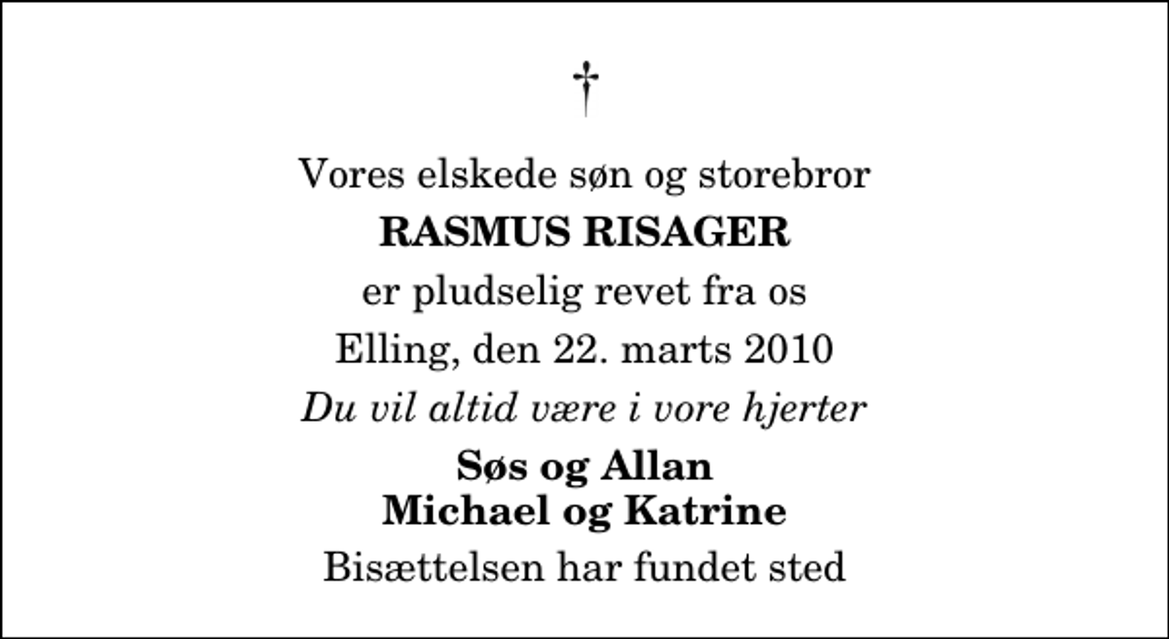 <p>Vores elskede søn og storebror<br />Rasmus Risager<br />er pludselig revet fra os<br />Elling, den 22. marts 2010<br />Du vil altid være i vore hjerter<br />Søs og Allan Michael og Katrine<br />Bisættelsen har fundet sted</p>