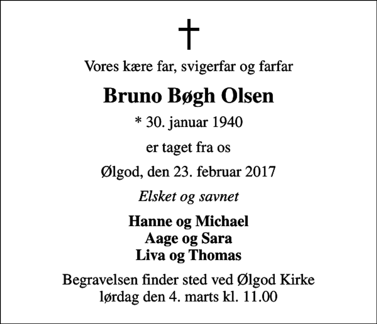 <p>Vores kære far, svigerfar og farfar<br />Bruno Bøgh Olsen<br />* 30. januar 1940<br />er taget fra os<br />Ølgod, den 23. februar 2017<br />Elsket og savnet<br />Hanne og Michael Aage og Sara Liva og Thomas<br />Begravelsen finder sted ved Ølgod Kirke lørdag den 4. marts kl. 11.00</p>