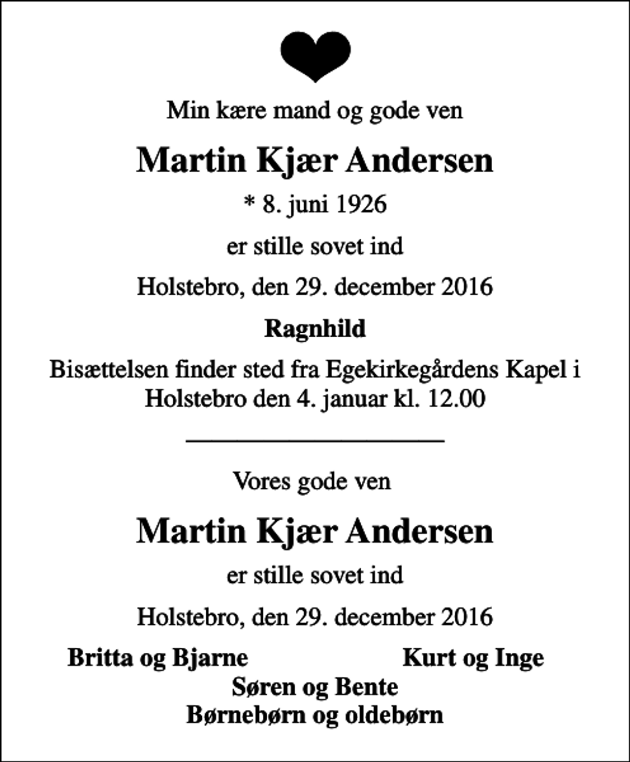 <p>Min kære mand og gode ven<br />Martin Kjær Andersen<br />* 8. juni 1926<br />er stille sovet ind<br />Holstebro, den 29. december 2016<br />Ragnhild<br />Bisættelsen finder sted fra Egekirkegårdens Kapel i Holstebro den 4. januar kl. 12.00<br />Vores gode ven<br />Martin Kjær Andersen<br />er stille sovet ind<br />Holstebro, den 29. december 2016<br />Britta og Bjarne<br />Kurt og Inge<br />Søren og Bente Børnebørn og oldebørn</p>