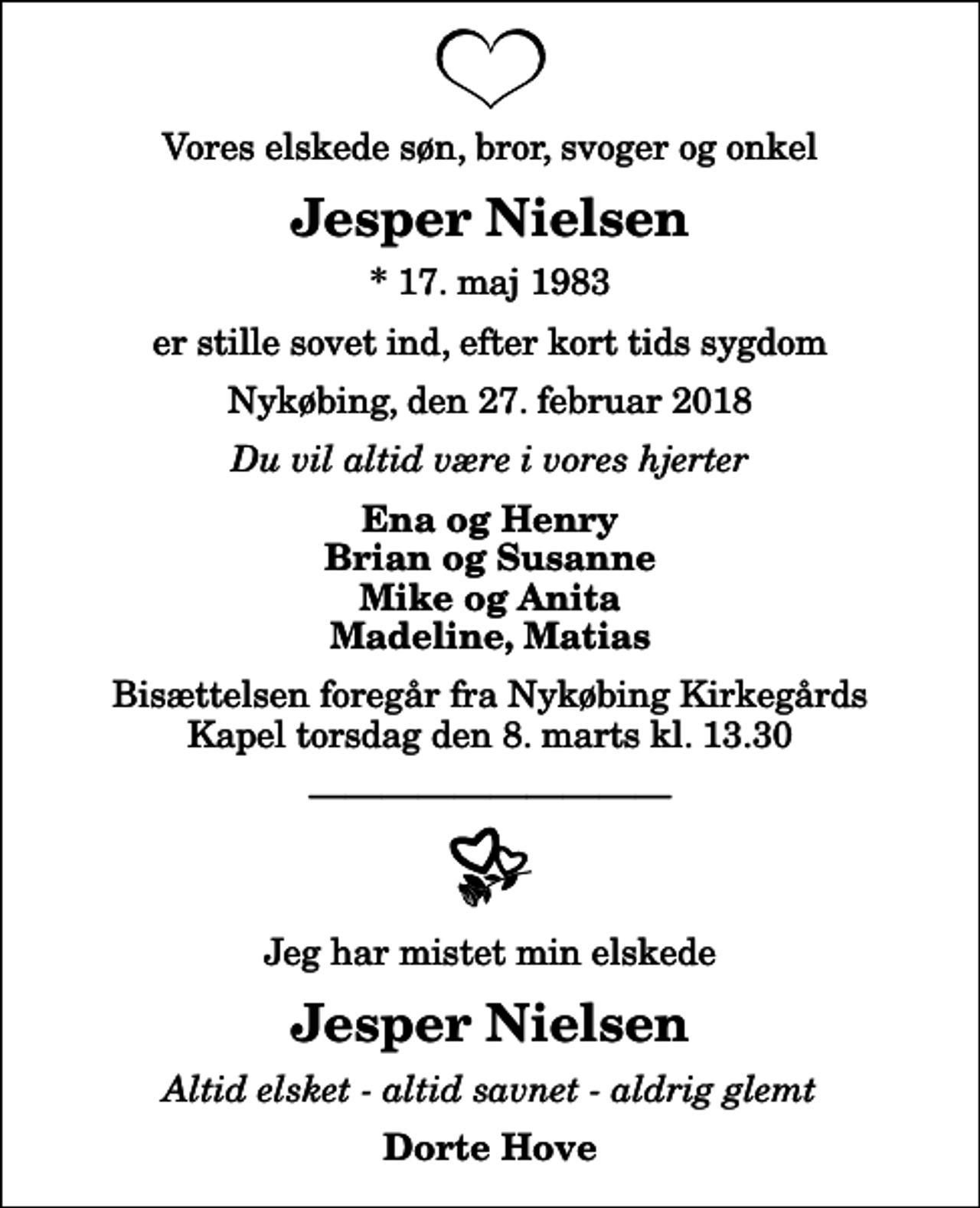 <p>Vores elskede søn, bror, svoger og onkel<br />Jesper Nielsen<br />* 17. maj 1983<br />er stille sovet ind, efter kort tids sygdom<br />Nykøbing, den 27. februar 2018<br />Du vil altid være i vores hjerter<br />Ena og Henry Brian og Susanne Mike og Anita Madeline, Matias<br />Bisættelsen foregår fra Nykøbing Kirkegårds Kapel torsdag den 8. marts kl. 13.30<br />Jeg har mistet min elskede<br />Jesper Nielsen<br />Altid elsket - altid savnet - aldrig glemt<br />Dorte Hove</p>