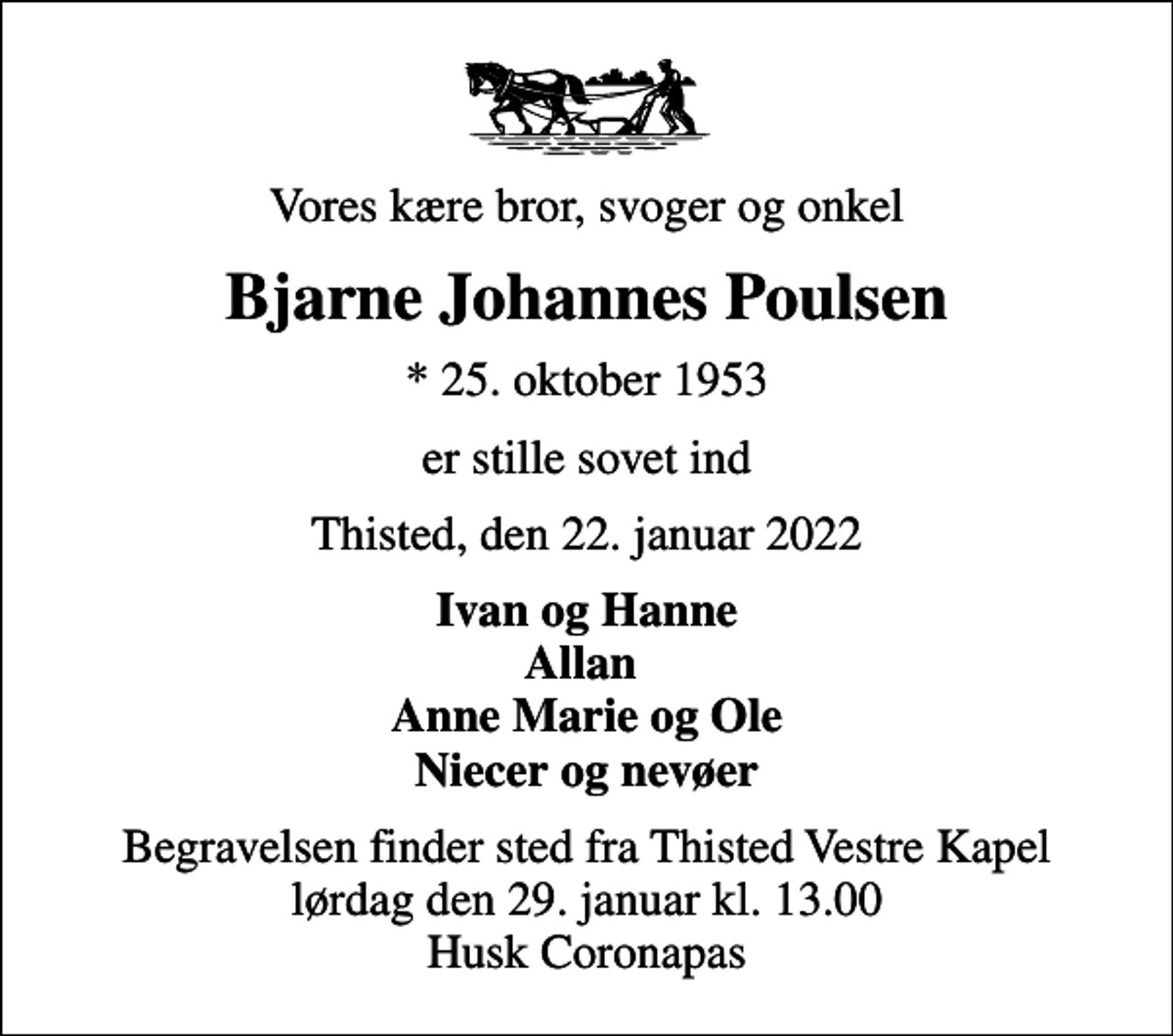 <p>Vores kære bror, svoger og onkel<br />Bjarne Johannes Poulsen<br />* 25. oktober 1953<br />er stille sovet ind<br />Thisted, den 22. januar 2022<br />Ivan og Hanne Allan Anne Marie og Ole Niecer og nevøer<br />Begravelsen finder sted fra Thisted Vestre Kapel lørdag den 29. januar kl. 13.00 Husk Coronapas</p>