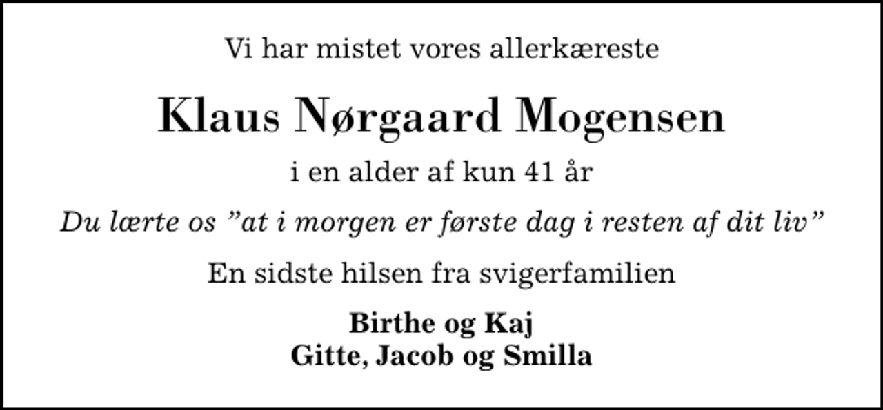 <p>Vi har mistet vores allerkæreste<br />Klaus Nørgaard Mogensen<br />i en alder af kun 41 år<br />Du lærte os at i morgen er første dag i resten af dit liv<br />En sidste hilsen fra svigerfamilien<br />Birthe og Kaj Gitte, Jacob og Smilla</p>