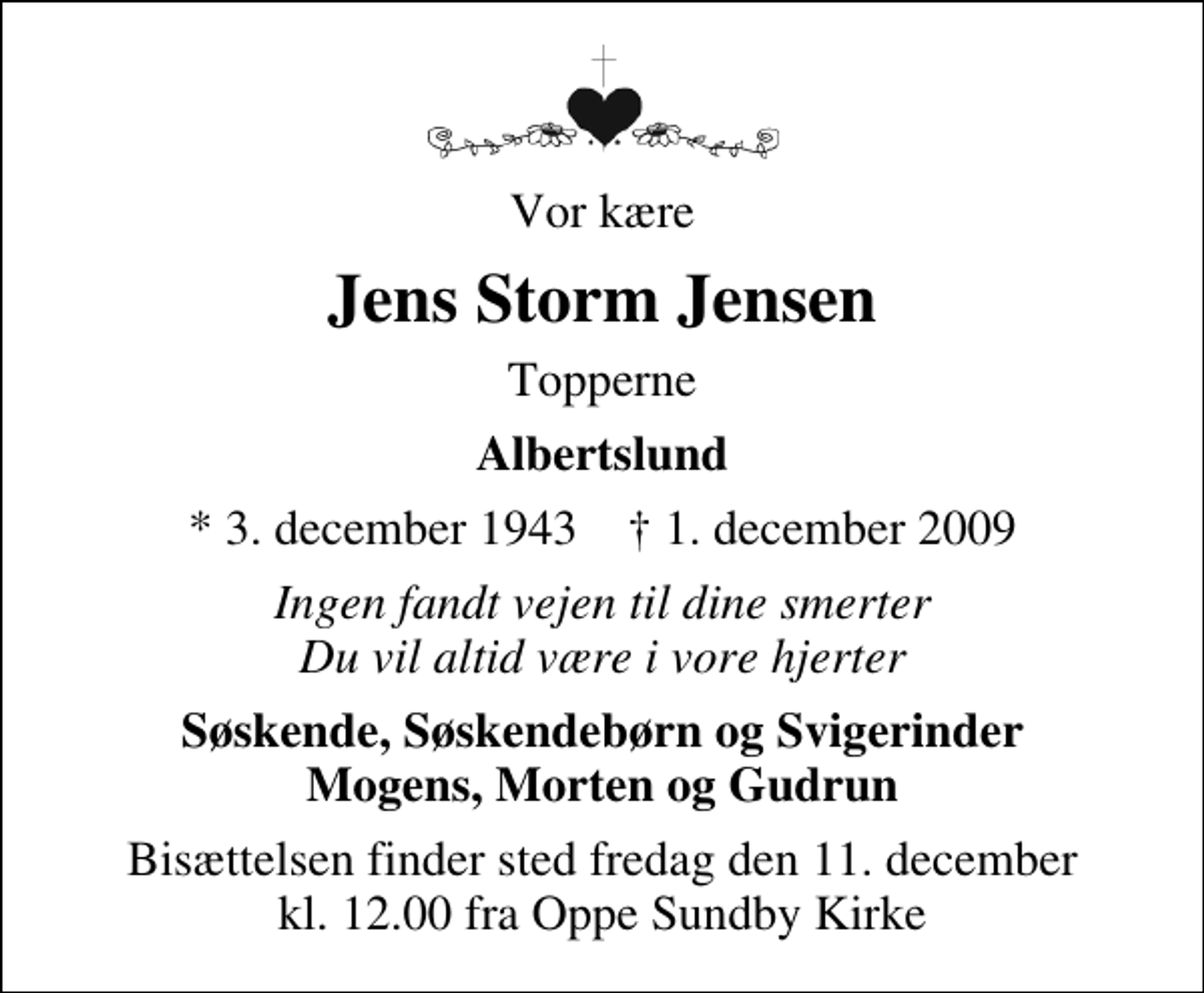 <p>Vor kære<br />Jens Storm Jensen<br />Topperne<br />Albertslund<br />* 3. december 1943 ✝ 1. december 2009<br />Ingen fandt vejen til dine smerter Du vil altid være i vore hjerter<br />Søskende, Søskendebørn og Svigerinder Mogens, Morten og Gudrun<br />Bisættelsen finder sted fredag den 11. december kl. 12.00 fra Oppe Sundby Kirke</p>