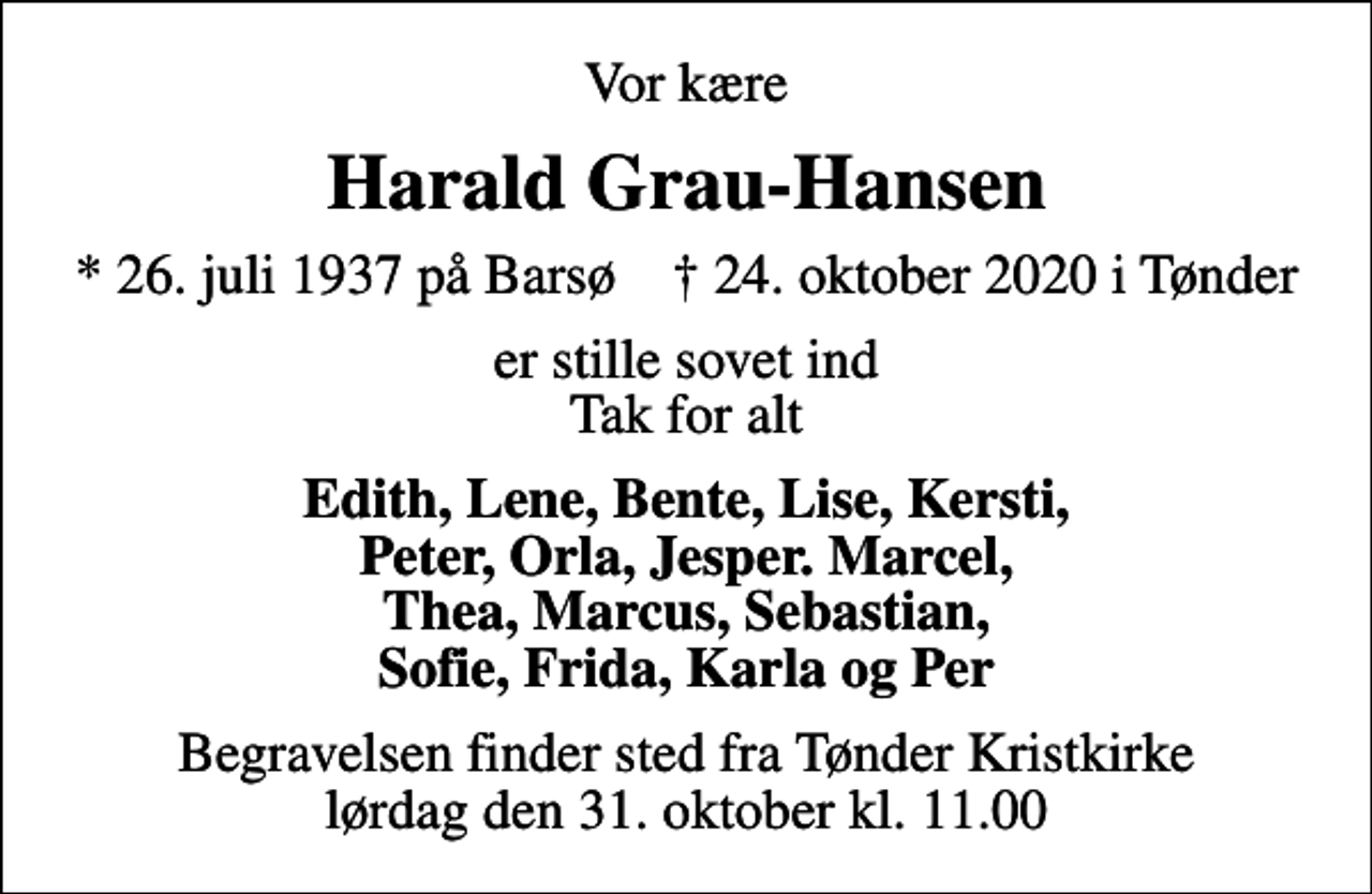 <p>Vor kære<br />Harald Grau-Hansen<br />* 26. juli 1937 på Barsø ✝ 24. oktober 2020 i Tønder<br />er stille sovet ind Tak for alt<br />Edith, Lene, Bente, Lise, Kersti, Peter, Orla, Jesper. Marcel, Thea, Marcus, Sebastian, Sofie, Frida, Karla og Per<br />Begravelsen finder sted fra Tønder Kristkirke lørdag den 31. oktober kl. 11.00</p>