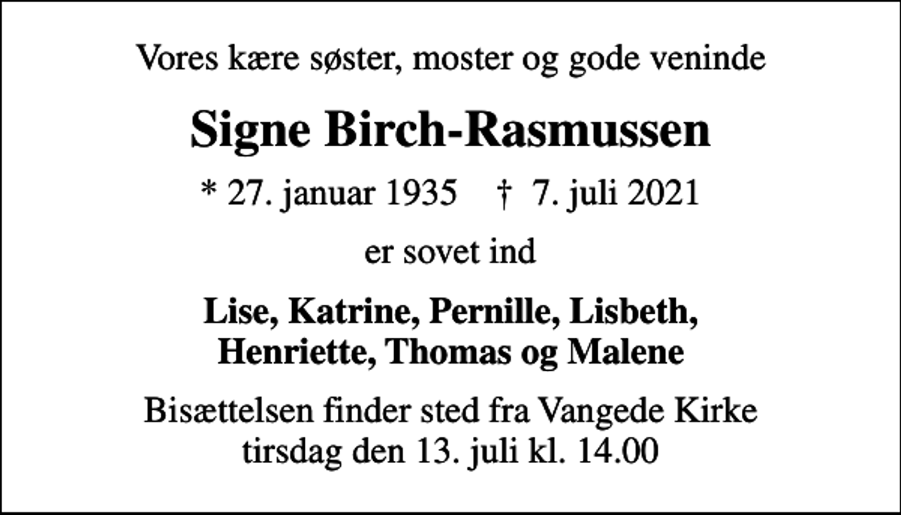 <p>Vores kære søster, moster og gode veninde<br />Signe Birch-Rasmussen<br />* 27. januar 1935 ✝ 7. juli 2021<br />er sovet ind<br />Lise, Katrine, Pernille, Lisbeth, Henriette, Thomas og Malene<br />Bisættelsen finder sted fra Vangede Kirke tirsdag den 13. juli kl. 14.00</p>