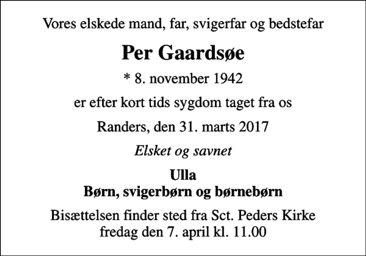<p>Vores elskede mand, far, svigerfar og bedstefar<br />Per Gaardsøe<br />* 8. november 1942<br />er efter kort tids sygdom taget fra os<br />Randers, den 31. marts 2017<br />Elsket og savnet<br />Ulla Børn, svigerbørn og børnebørn<br />Bisættelsen finder sted fra Sct. Peders Kirke fredag den 7. april kl. 11.00</p>