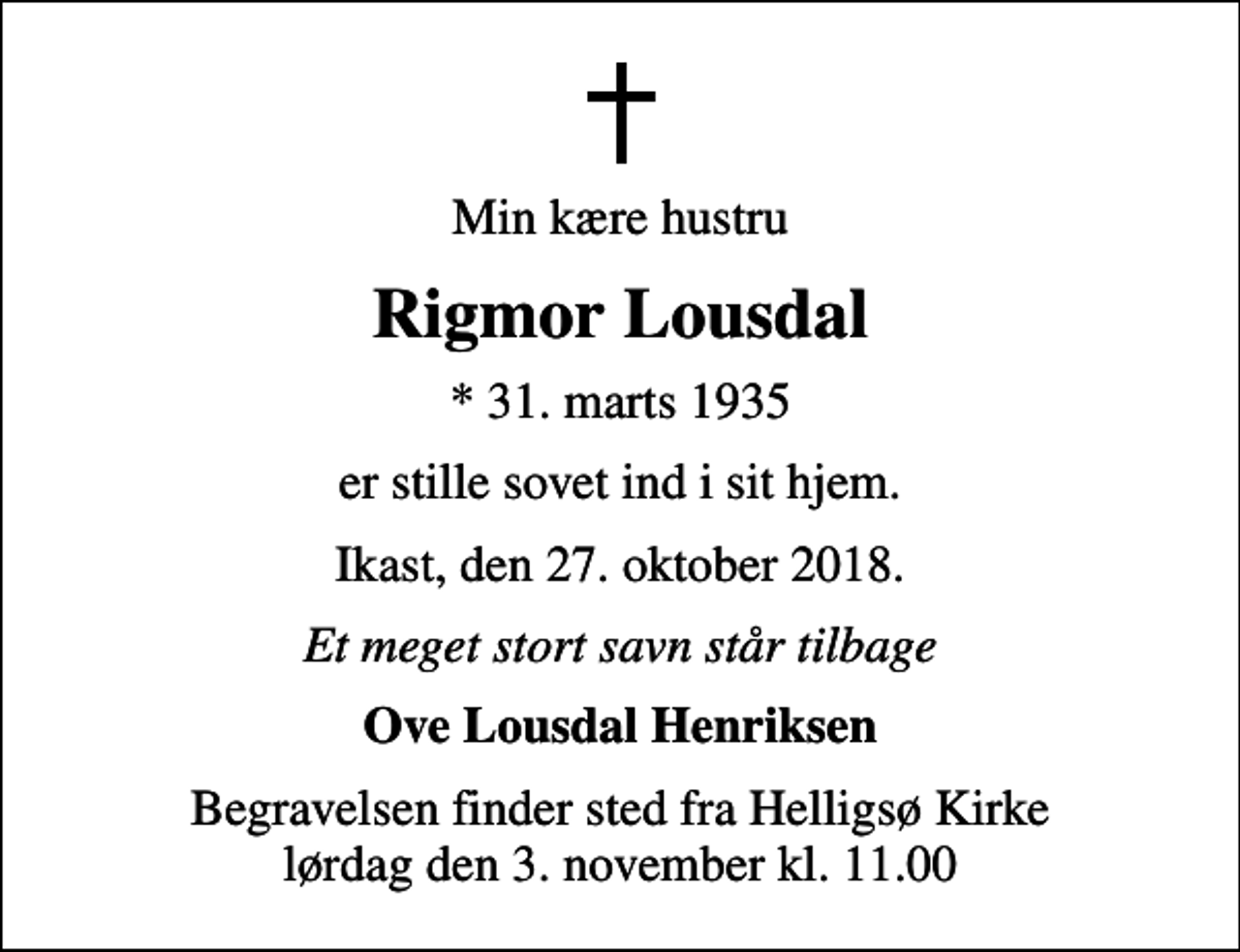 <p>Min kære hustru<br />Rigmor Lousdal<br />* 31. marts 1935<br />er stille sovet ind i sit hjem.<br />Ikast, den 27. oktober 2018.<br />Et meget stort savn står tilbage<br />Ove Lousdal Henriksen<br />Begravelsen finder sted fra Helligsø Kirke lørdag den 3. november kl. 11.00</p>