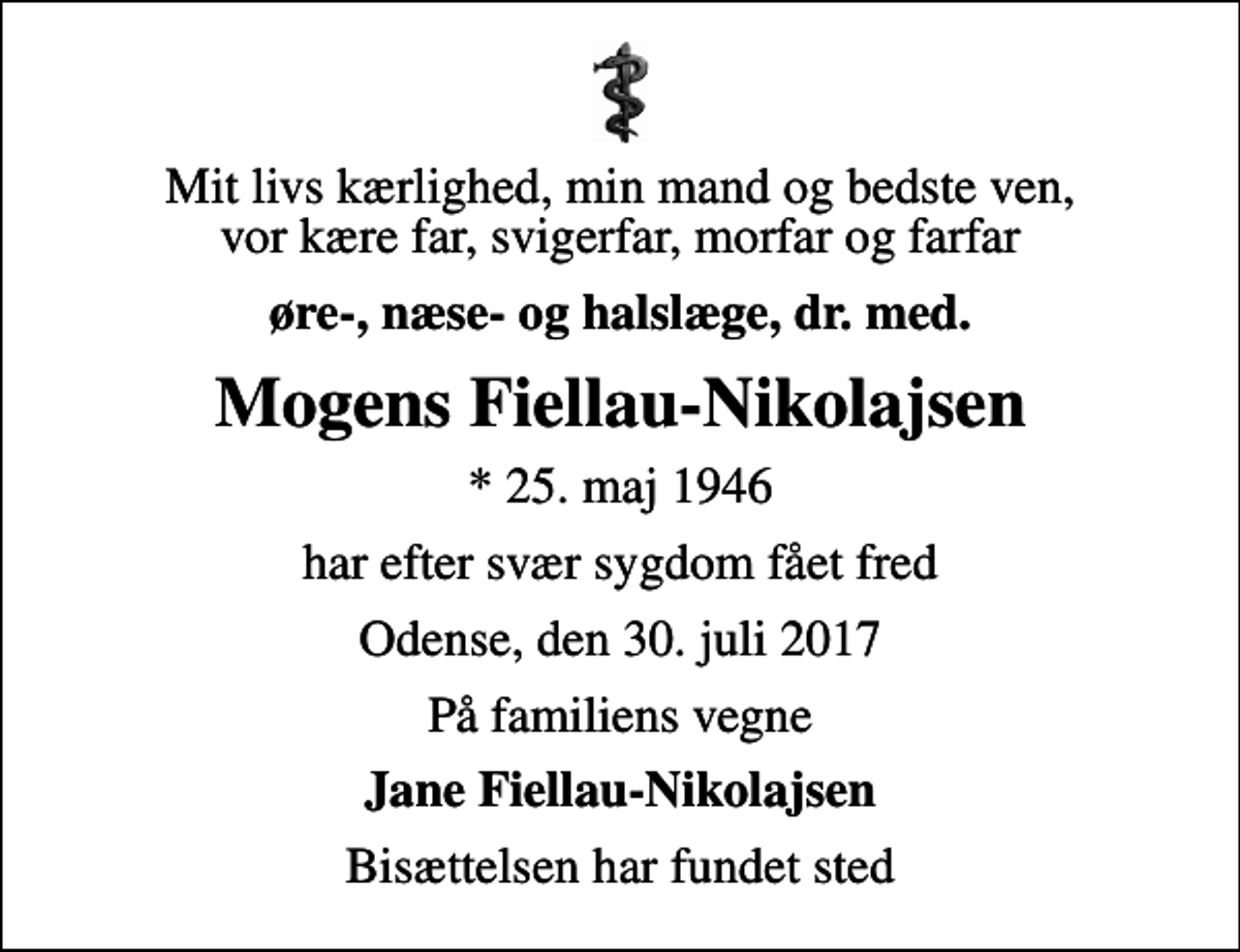 <p>Mit livs kærlighed, min mand og bedste ven, vor kære far, svigerfar, morfar og farfar<br />øre-, næse- og halslæge, dr. med.<br />Mogens Fiellau-Nikolajsen<br />* 25. maj 1946<br />har efter svær sygdom fået fred<br />Odense, den 30. juli 2017<br />På familiens vegne<br />Jane Fiellau-Nikolajsen<br />Bisættelsen har fundet sted</p>