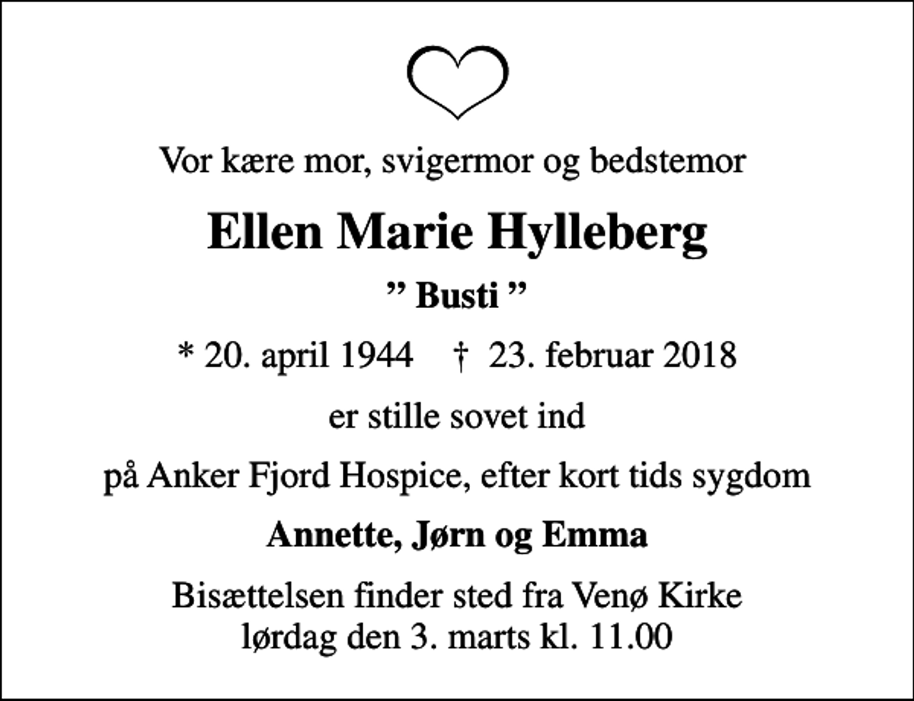 <p>Vor kære mor, svigermor og bedstemor<br />Ellen Marie Hylleberg<br />Busti<br />* 20. april 1944 ✝ 23. februar 2018<br />er stille sovet ind<br />på Anker Fjord Hospice, efter kort tids sygdom<br />Annette, Jørn og Emma<br />Bisættelsen finder sted fra Venø Kirke lørdag den 3. marts kl. 11.00</p>