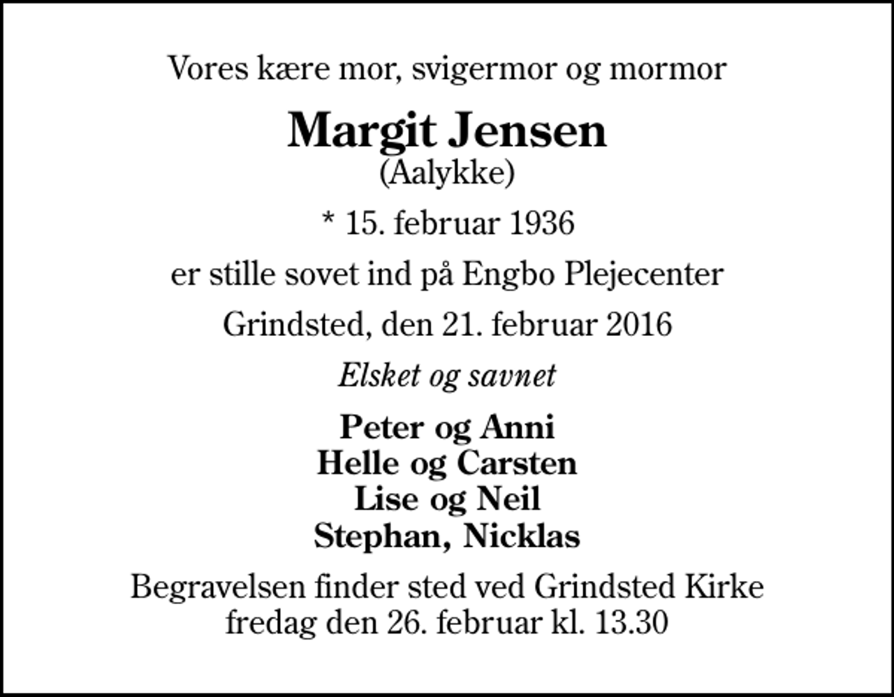 <p>Vores kære mor, svigermor og mormor<br />Margit Jensen<br />(Aalykke)<br />* 15. februar 1936<br />er stille sovet ind på Engbo Plejecenter<br />Grindsted, den 21. februar 2016<br />Elsket og savnet<br />Peter og Anni Helle og Carsten Lise og Neil Stephan, Nicklas<br />Begravelsen finder sted ved Grindsted Kirke fredag den 26. februar kl. 13.30</p>