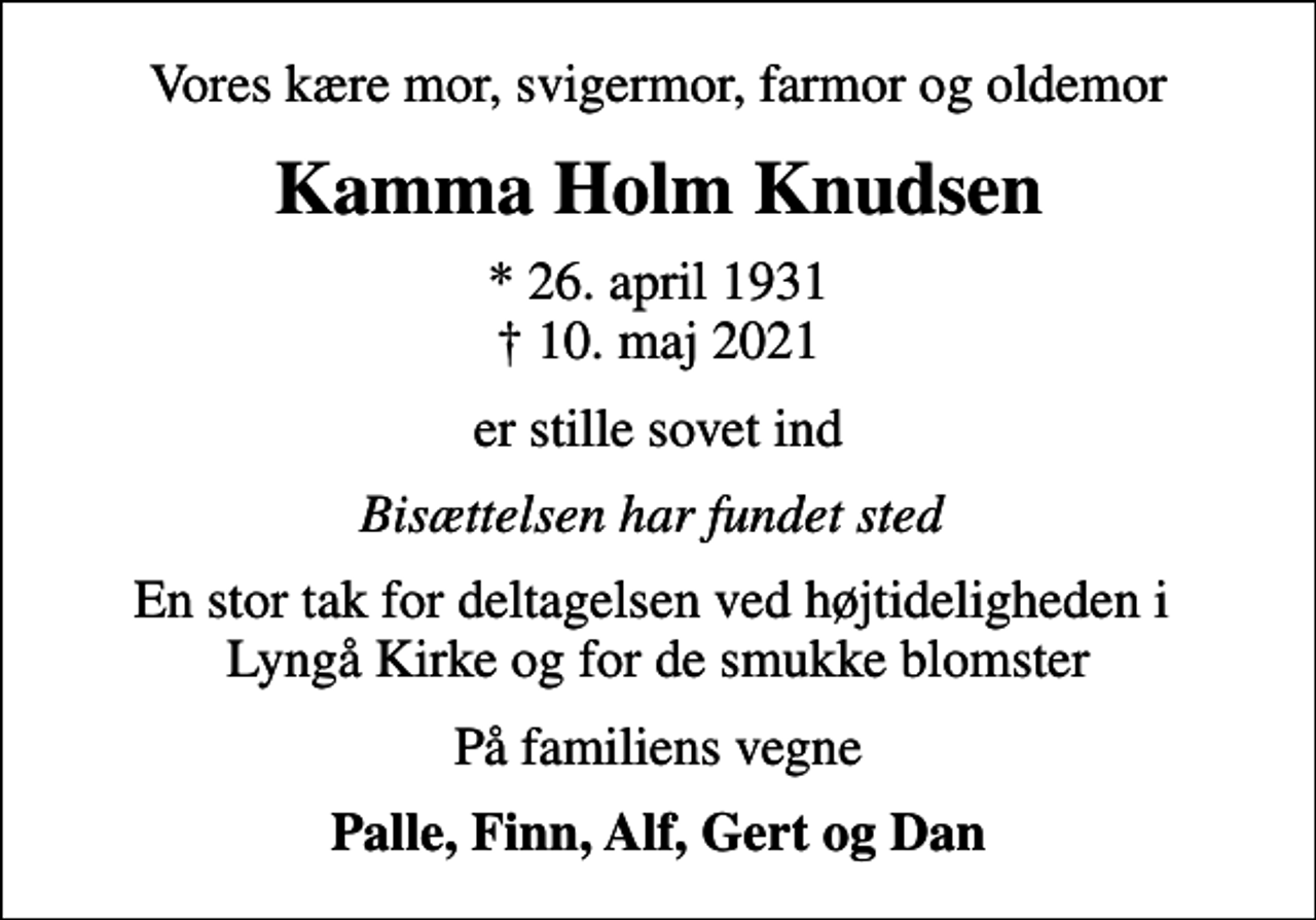 <p>Vores kære mor, svigermor, farmor og oldemor<br />Kamma Holm Knudsen<br />* 26. april 1931<br />✝ 10. maj 2021<br />er stille sovet ind<br />Bisættelsen har fundet sted<br />En stor tak for deltagelsen ved højtideligheden i Lyngå Kirke og for de smukke blomster<br />På familiens vegne<br />Palle, Finn, Alf, Gert og Dan</p>