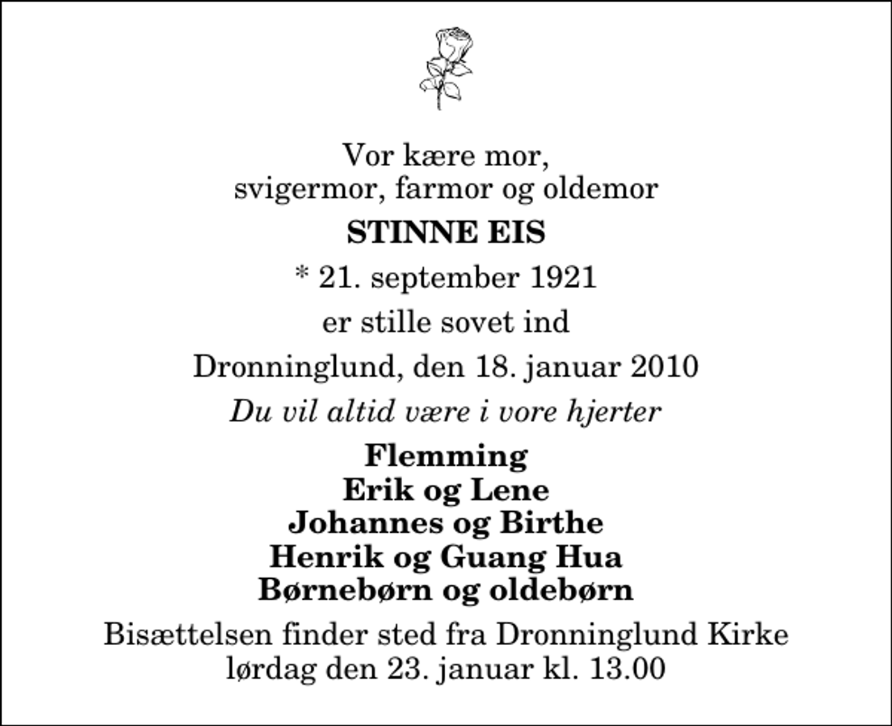 <p>Vor kære mor, svigermor, farmor og oldemor<br />Stinne Eis<br />* 21. september 1921<br />er stille sovet ind<br />Dronninglund, den 18. januar 2010<br />Du vil altid være i vore hjerter<br />Flemming Erik og Lene Johannes og Birthe Henrik og Guang Hua Børnebørn og oldebørn<br />Bisættelsen finder sted fra Dronninglund Kirke lørdag den 23. januar kl. 13.00</p>