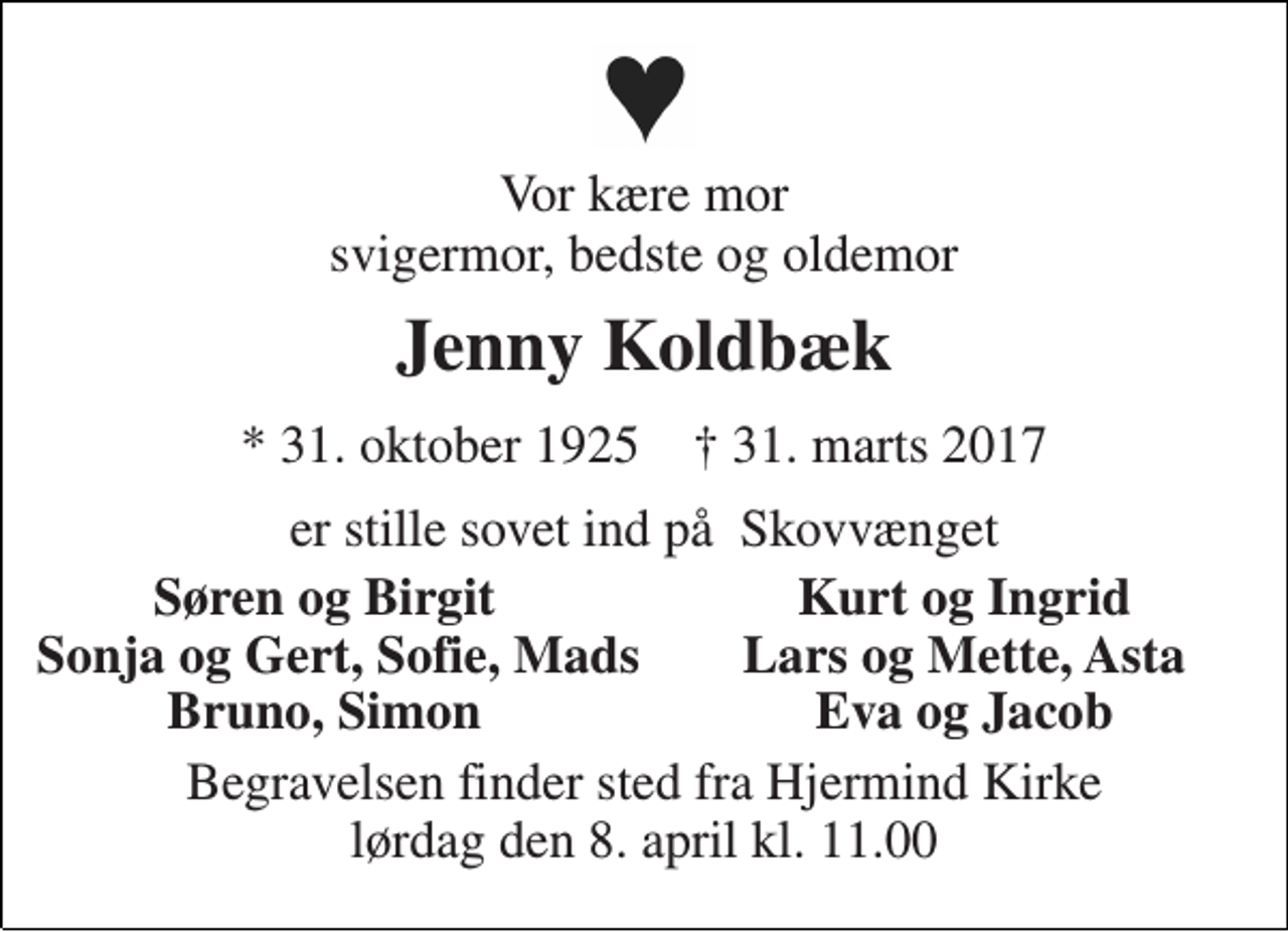 <p>Vor kære mor svigermor, bedste og oldemor<br />Jenny Koldbæk<br />* 31. oktober 1925 † 31. marts 2017<br />er stille sovet ind på Skovvænget<br />Søren og Birgit<br />Kurt og Ingrid<br />Sonja og Gert, Sofie, Mads<br />Lars og Mette, Asta<br />Bruno, Simon<br />Eva og Jacob<br />Begravelsen finder sted fra Hjermind Kirke lørdag den 8. april kl. 11.00</p>