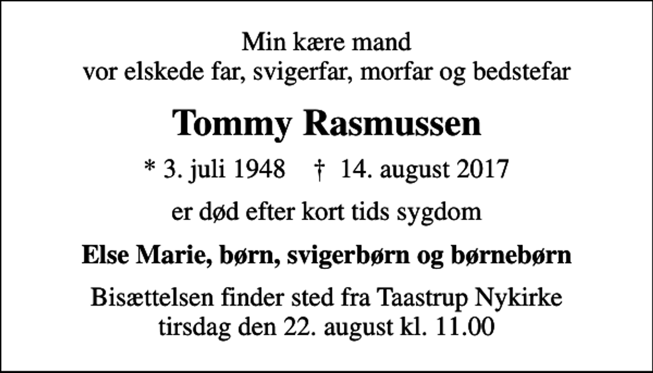 <p>Min kære mand vor elskede far, svigerfar, morfar og bedstefar<br />Tommy Rasmussen<br />* 3. juli 1948 ✝ 14. august 2017<br />er død efter kort tids sygdom<br />Else Marie, børn, svigerbørn og børnebørn<br />Bisættelsen finder sted fra Taastrup Nykirke tirsdag den 22. august kl. 11.00</p>