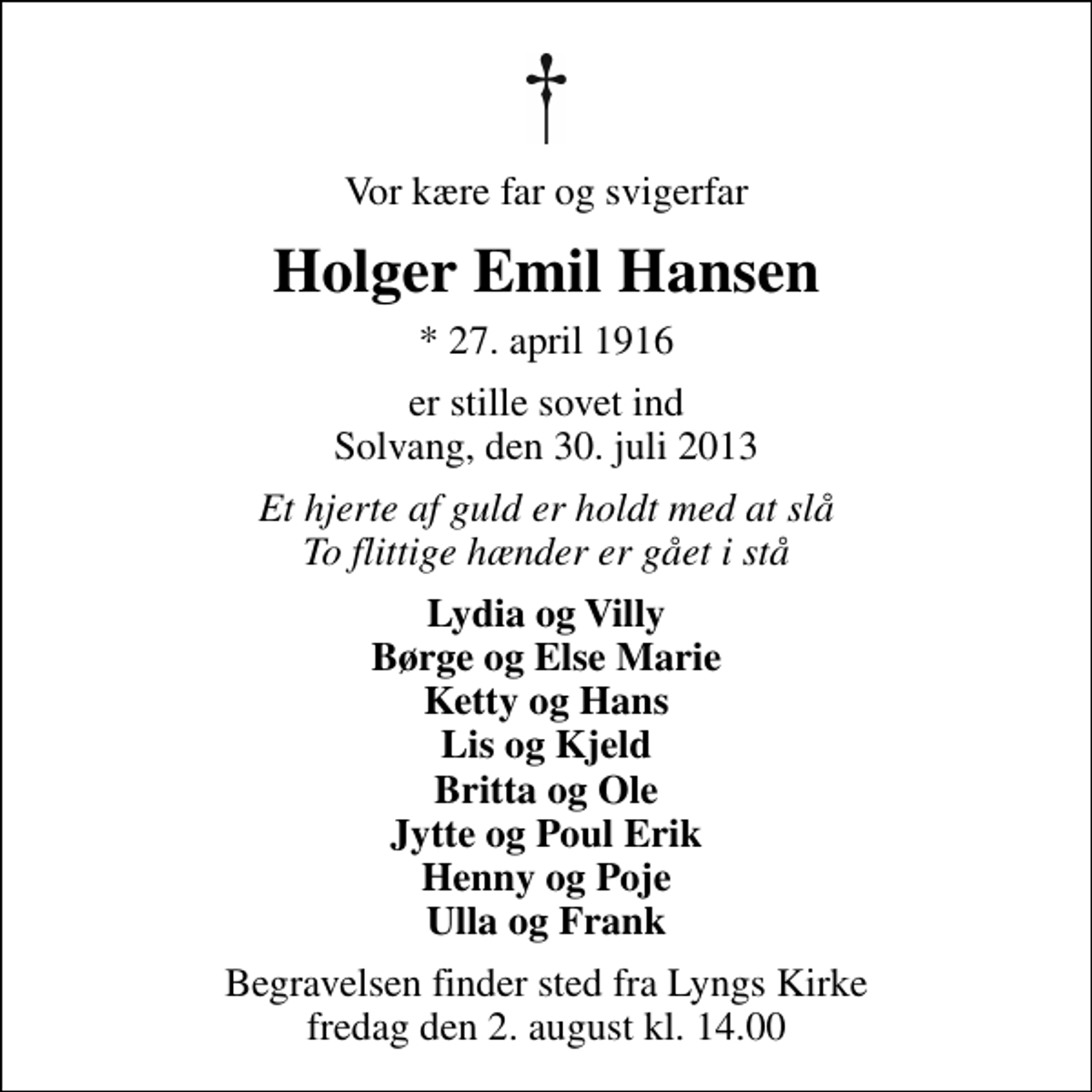 <p>Vor kære far og svigerfar<br />Holger Emil Hansen<br />* 27. april 1916<br />er stille sovet ind Solvang, den 30. juli 2013<br />Et hjerte af guld er holdt med at slå To flittige hænder er gået i stå<br />Lydia og Villy Børge og Else Marie Ketty og Hans Lis og Kjeld Britta og Ole Jytte og Poul Erik Henny og Poje Ulla og Frank<br />Begravelsen finder sted fra Lyngs Kirke fredag den 2. august kl. 14.00</p>