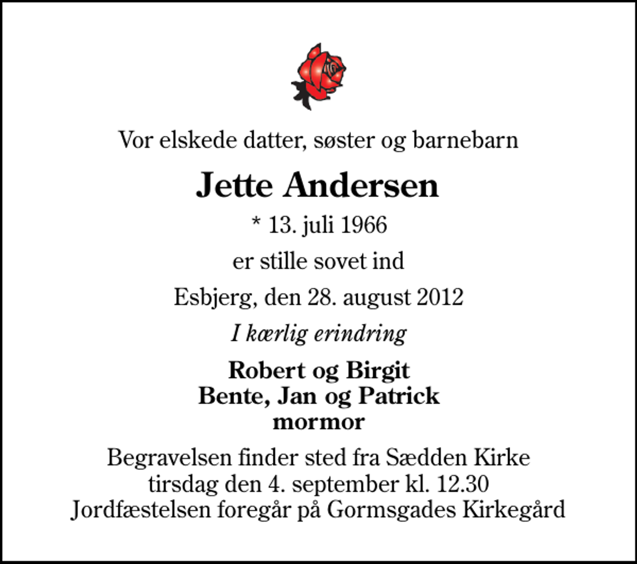 <p>Vor elskede datter, søster og barnebarn<br />Jette Andersen<br />* 13. juli 1966<br />er stille sovet ind<br />Esbjerg, den 28. august 2012<br />I kærlig erindring<br />Robert og Birgit Bente, Jan og Patrick mormor<br />Begravelsen finder sted fra Sædden Kirke tirsdag den 4. september kl. 12.30 Jordfæstelsen foregår på Gormsgades Kirkegård</p>