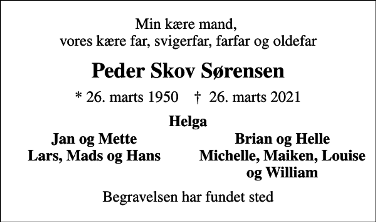 <p>Min kære mand, vores kære far, svigerfar, farfar og oldefar<br />Peder Skov Sørensen<br />* 26. marts 1950 ✝ 26. marts 2021<br />Helga<br />Jan og Mette<br />Brian og Helle<br />Lars, Mads og Hans<br />Michelle, Maiken, Louise<br />og William<br />Begravelsen har fundet sted</p>