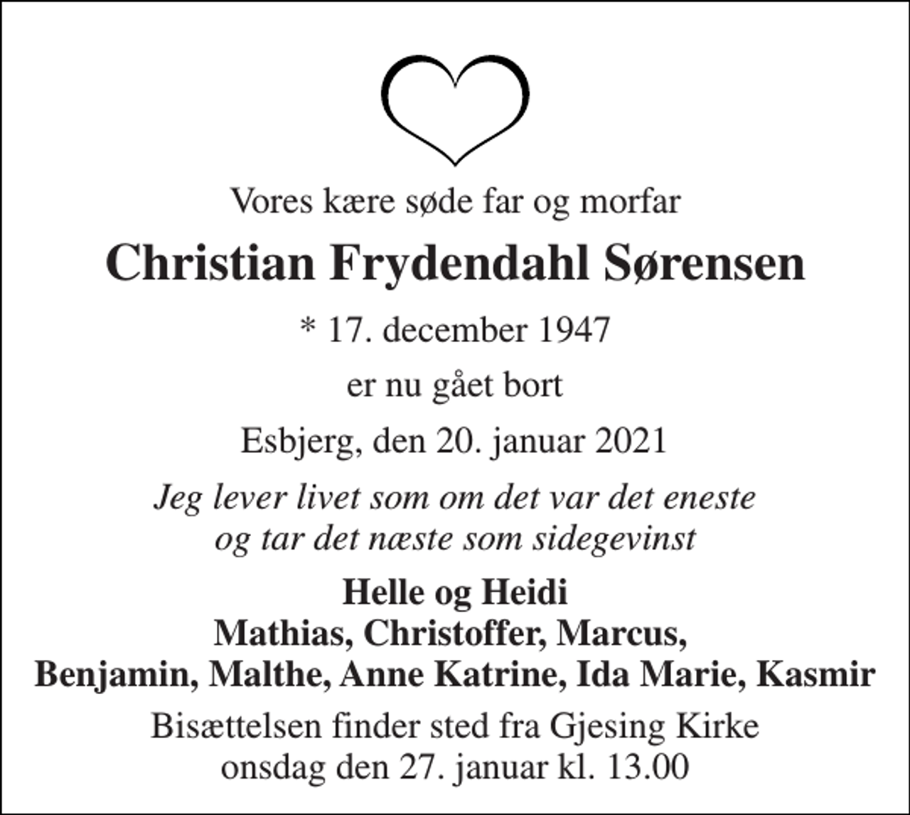 <p>Vores kære søde far og morfar<br />Christian Frydendahl Sørensen<br />*​ 17. december 1947<br />er nu gået bort<br />Esbjerg, den 20. januar 2021<br />Jeg lever livet som om det var det eneste og tar det næste som sidegevinst<br />Helle og Heidi Mathias, Christoffer, Marcus, Benjamin, Malthe, Anne Katrine, Ida Marie, Kasmir<br />Bisættelsen​ finder sted fra Gjesing Kirke​ onsdag den 27. januar​ kl. 13.00</p>