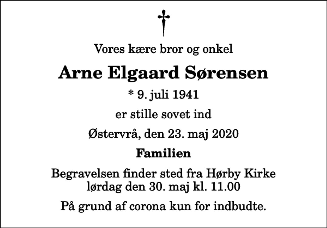 <p>Vores kære bror og onkel<br />Arne Elgaard Sørensen<br />* 9. juli 1941<br />er stille sovet ind<br />Østervrå, den 23. maj 2020<br />Familien<br />Begravelsen finder sted fra Hørby Kirke lørdag den 30. maj kl. 11.00 På grund af corona kun for indbudte.</p>