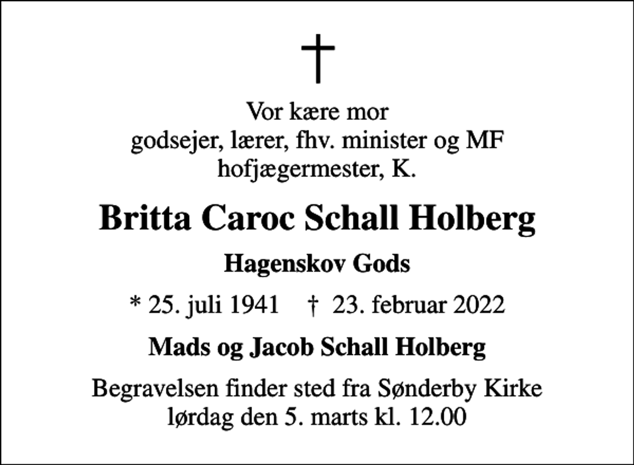<p>Vor kære mor godsejer, lærer, fhv. minister og MF hofjægermester, K.<br />Britta Caroc Schall Holberg<br />Hagenskov Gods<br />* 25. juli 1941 ✝ 23. februar 2022<br />Mads og Jacob Schall Holberg<br />Begravelsen finder sted fra Sønderby Kirke lørdag den 5. marts kl. 12.00</p>