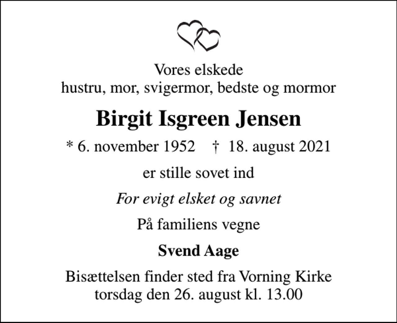 <p>Vores elskede hustru, mor, svigermor, bedste og mormor<br />Birgit Isgreen Jensen<br />* 6. november 1952 ✝ 18. august 2021<br />er stille sovet ind<br />For evigt elsket og savnet<br />På familiens vegne<br />Svend Aage<br />Bisættelsen finder sted fra Vorning Kirke torsdag den 26. august kl. 13.00</p>