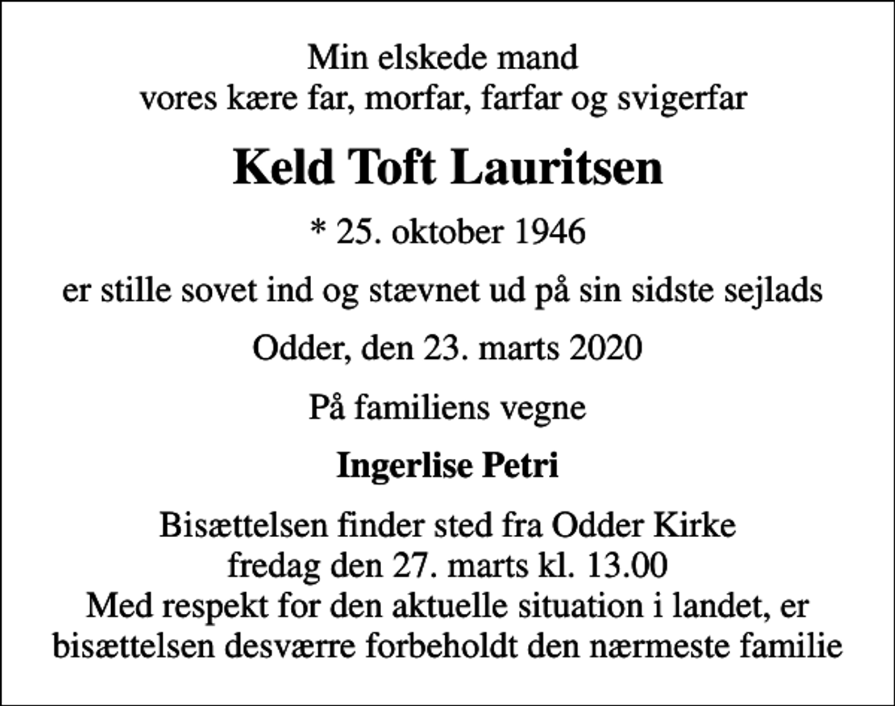 <p>Min elskede mand vores kære far, morfar, farfar og svigerfar<br />Keld Toft Lauritsen<br />* 25. oktober 1946<br />er stille sovet ind og stævnet ud på sin sidste sejlads<br />Odder, den 23. marts 2020<br />På familiens vegne<br />Ingerlise Petri<br />Bisættelsen finder sted fra Odder Kirke fredag den 27. marts kl. 13.00 Med respekt for den aktuelle situation i landet, er bisættelsen desværre forbeholdt den nærmeste familie</p>