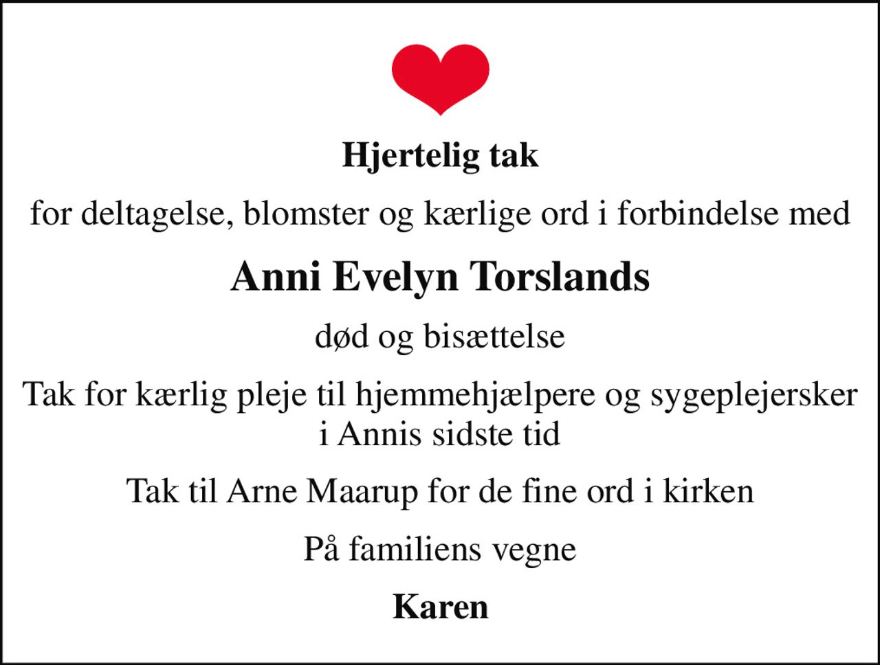 Hjertelig tak
for deltagelse, blomster og kærlige ord i forbindelse med
Anni Evelyn Torslands
død og bisættelse
Tak for kærlig pleje til hjemmehjælpere og sygeplejersker i Annis sidste tid
Tak til Arne Maarup for de fine ord i kirken
På familiens vegne
Karen