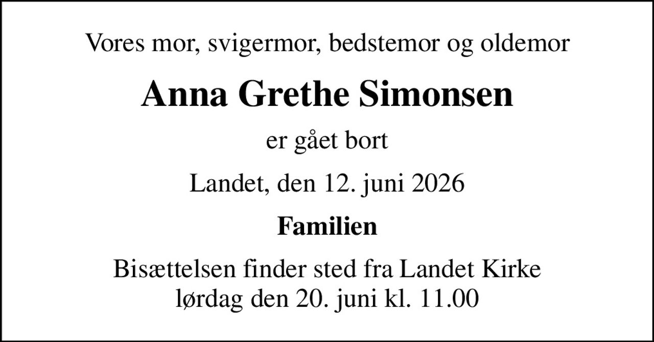 Vores mor, svigermor, bedstemor og oldemor
Anna Grethe Simonsen
er gået bort
Landet, den 12. juni 2026
Familien
Bisættelsen finder sted fra Landet Kirke  lørdag den 20. juni kl. 11.00