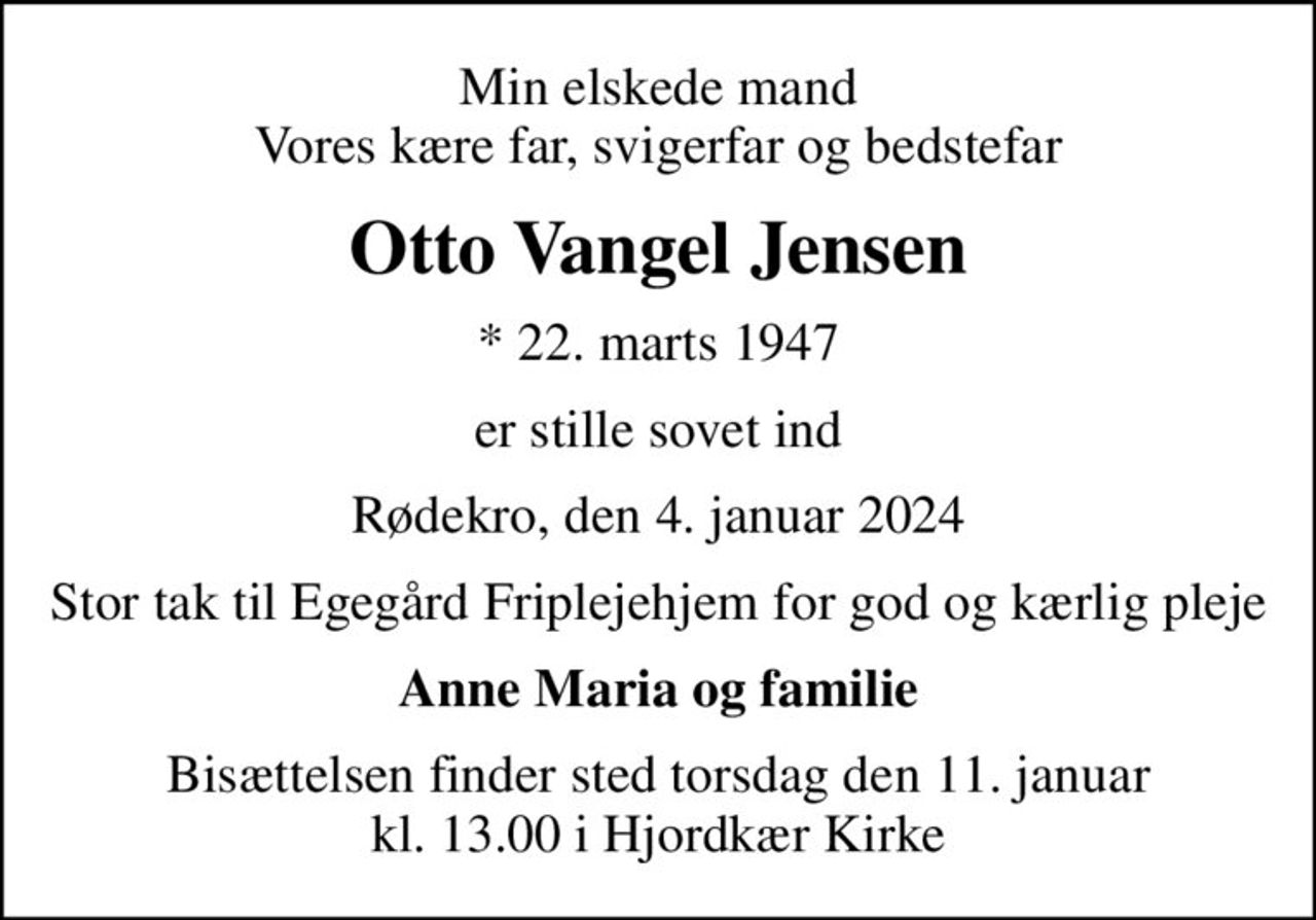 Min elskede mand Vores kære far, svigerfar og bedstefar
Otto Vangel Jensen
* 22. marts 1947
er stille sovet ind
Rødekro, den 4. januar 2024
Stor tak til Egegård Friplejehjem for god og kærlig pleje
Anne Maria og familie
Bisættelsen finder sted torsdag den 11. januar kl. 13.00 i Hjordkær Kirke