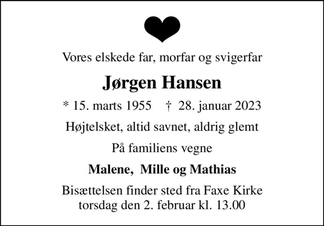 Vores elskede far, morfar og svigerfar
Jørgen Hansen
* 15. marts 1955    ✝ 28. januar 2023
Højtelsket, altid savnet, aldrig glemt
På familiens vegne
Malene,  Mille og Mathias
Bisættelsen finder sted fra Faxe Kirke  torsdag den 2. februar kl. 13.00