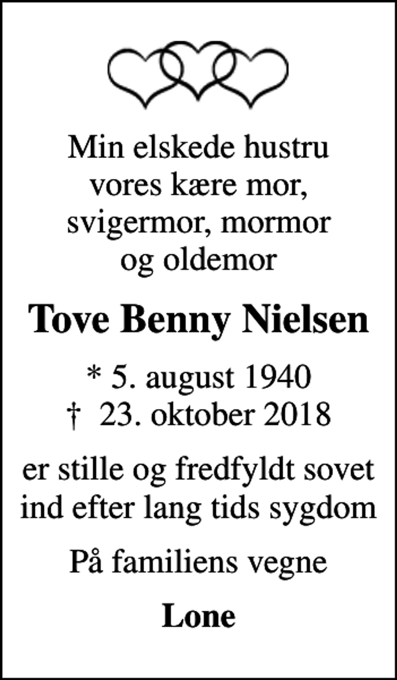 <p>Min elskede hustru vores kære mor, svigermor, mormor og oldemor<br />Tove Benny Nielsen<br />* 5. august 1940<br />✝ 23. oktober 2018<br />er stille og fredfyldt sovet ind efter lang tids sygdom<br />På familiens vegne<br />Lone</p>