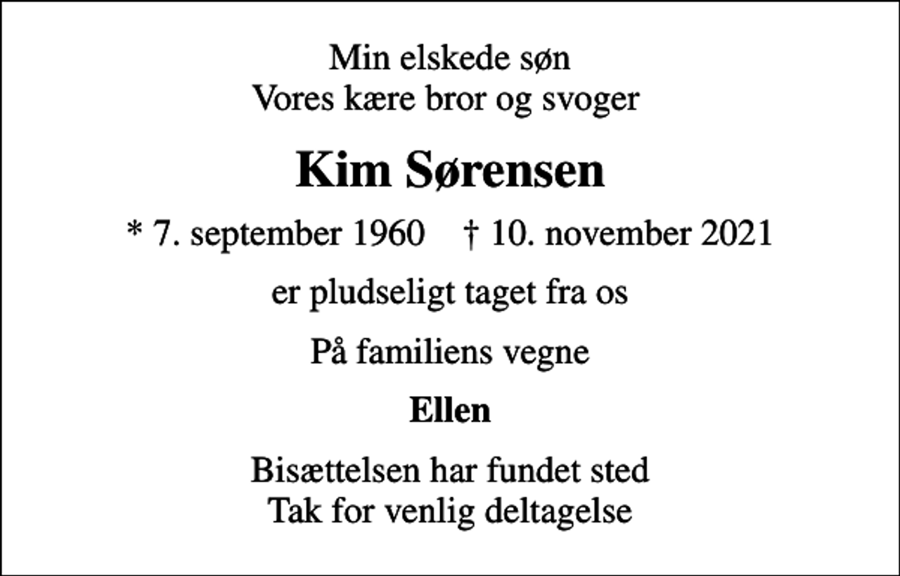 <p>Min elskede søn Vores kære bror og svoger<br />Kim Sørensen<br />* 7. september 1960 ✝ 10. november 2021<br />er pludseligt taget fra os<br />På familiens vegne<br />Ellen<br />Bisættelsen har fundet sted Tak for venlig deltagelse</p>