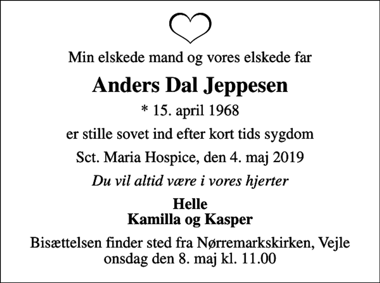 <p>Min elskede mand og vores elskede far<br />Anders Dal Jeppesen<br />* 15. april 1968<br />er stille sovet ind efter kort tids sygdom<br />Sct. Maria Hospice, den 4. maj 2019<br />Du vil altid være i vores hjerter<br />Helle Kamilla og Kasper<br />Bisættelsen finder sted fra Nørremarkskirken, Vejle onsdag den 8. maj kl. 11.00</p>