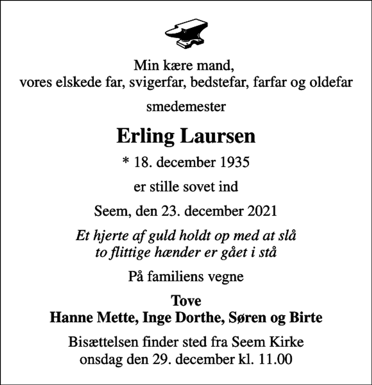 <p>Min kære mand, vores elskede far, svigerfar, bedstefar, farfar og oldefar<br />smedemester<br />Erling Laursen<br />* 18. december 1935<br />er stille sovet ind<br />Seem, den 23. december 2021<br />Et hjerte af guld holdt op med at slå to flittige hænder er gået i stå<br />På familiens vegne<br />Tove Hanne Mette, Inge Dorthe, Søren og Birte<br />Bisættelsen finder sted fra Seem Kirke onsdag den 29. december kl. 11.00</p>