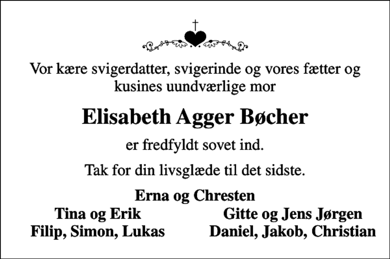 <p>Vor kære svigerdatter, svigerinde og vores fætter og kusines uundværlige mor<br />Elisabeth Agger Bøcher<br />er fredfyldt sovet ind.<br />Tak for din livsglæde til det sidste.<br />Erna og Chresten<br />Tina og Erik<br />Gitte og Jens Jørgen<br />Filip, Simon, Lukas<br />Daniel, Jakob, Christian</p>