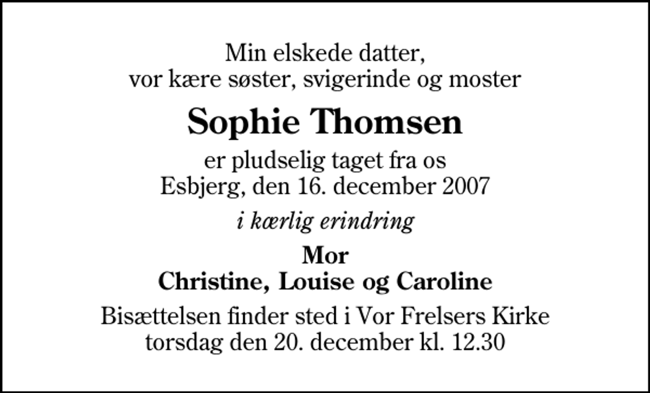 <p>Min elskede datter, vor kære søster, svigerinde og moster<br />Sophie Thomsen<br />er pludselig taget fra os Esbjerg, den 16. december 2007<br />i kærlig erindring<br />Mor Christine, Louise og Caroline<br />Bisættelsen finder sted i Vor Frelsers Kirke torsdag den 20. december kl. 12.30</p>