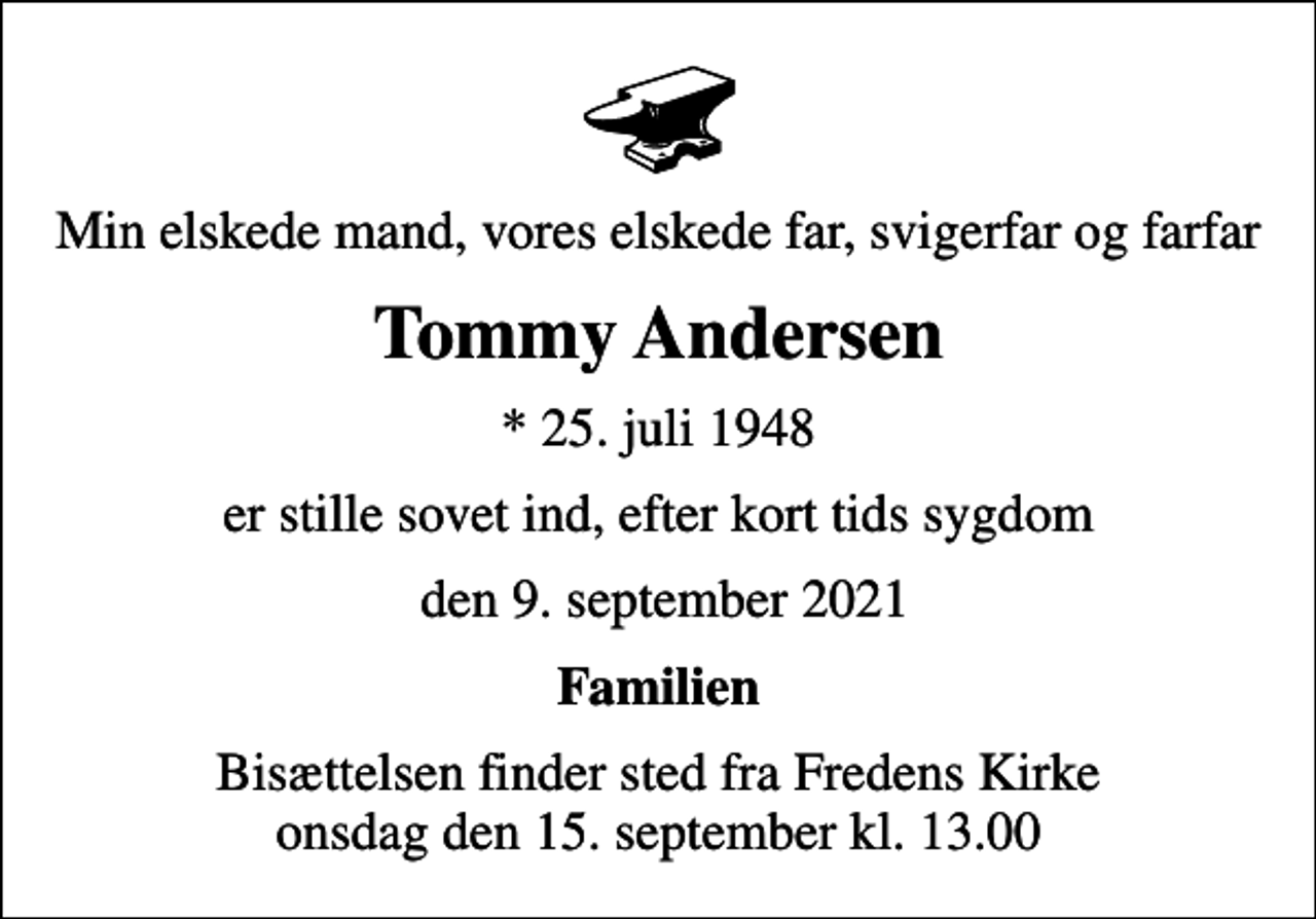 <p>Min elskede mand, vores elskede far, svigerfar og farfar<br />Tommy Andersen<br />* 25. juli 1948<br />er stille sovet ind, efter kort tids sygdom<br />den 9. september 2021<br />Familien<br />Bisættelsen finder sted fra Fredens Kirke onsdag den 15. september kl. 13.00</p>