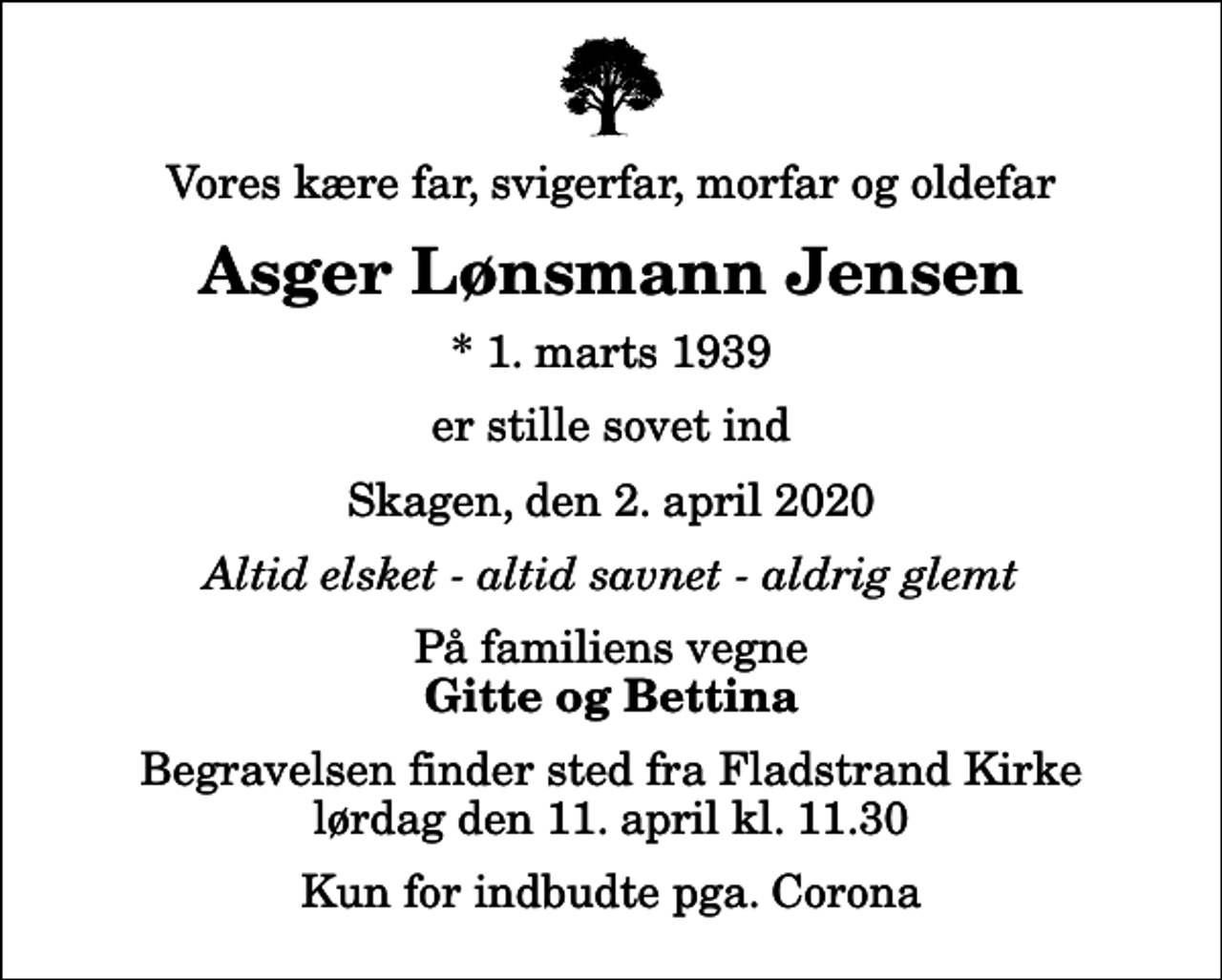 <p>Vores kære far, svigerfar, morfar og oldefar<br />Asger Lønsmann Jensen<br />* 1. marts 1939<br />er stille sovet ind<br />Skagen, den 2. april 2020<br />Altid elsket - altid savnet - aldrig glemt<br />På familiens vegne<br />Gitte og Bettina<br />Begravelsen finder sted fra Fladstrand Kirke lørdag den 11. april kl. 11.30 Kun for indbudte pga. Corona</p>