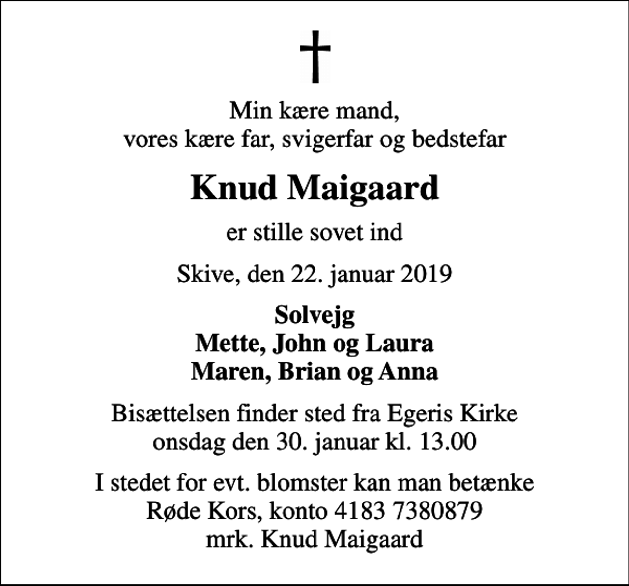 <p>Min kære mand, vores kære far, svigerfar og bedstefar<br />Knud Maigaard<br />er stille sovet ind<br />Skive, den 22. januar 2019<br />Solvejg Mette, John og Laura Maren, Brian og Anna<br />Bisættelsen finder sted fra Egeris Kirke onsdag den 30. januar kl. 13.00<br />I stedet for evt. blomster kan man betænke<br />Røde Kors konto41837380879mrk. Knud<br />Maigaard</p>