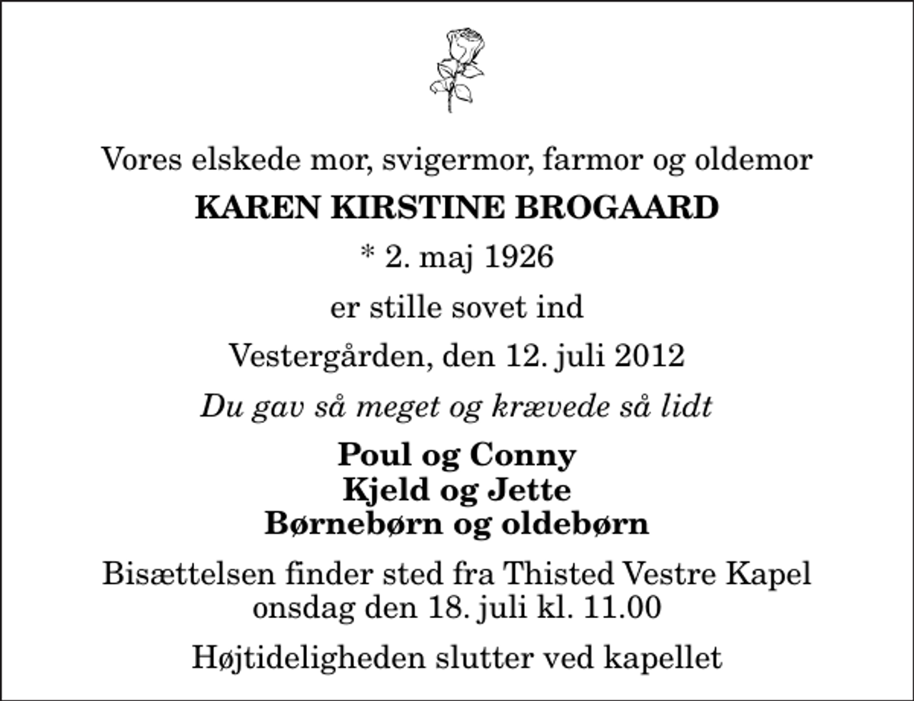 <p>Vores elskede mor, svigermor, farmor og oldemor<br />Karen Kirstine Brogaard<br />* 2. maj 1926<br />er stille sovet ind<br />Vestergården, den 12. juli 2012<br />Du gav så meget og krævede så lidt<br />Poul og Conny Kjeld og Jette Børnebørn og oldebørn<br />Bisættelsen finder sted fra Thisted Vestre Kapel onsdag den 18. juli kl. 11.00 Højtideligheden slutter ved kapellet</p>