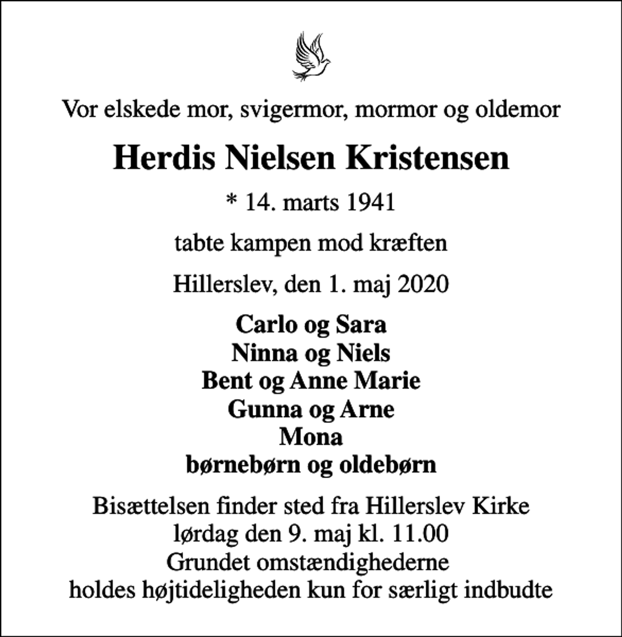 <p>Vor elskede mor, svigermor, mormor og oldemor<br />Herdis Nielsen Kristensen<br />* 14. marts 1941<br />tabte kampen mod kræften<br />Hillerslev, den 1. maj 2020<br />Carlo og Sara Ninna og Niels Bent og Anne Marie Gunna og Arne Mona børnebørn og oldebørn<br />Bisættelsen finder sted fra Hillerslev Kirke lørdag den 9. maj kl. 11.00 Grundet omstændighederne holdes højtideligheden kun for særligt indbudte</p>