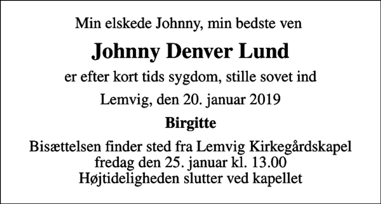 <p>Min elskede Johnny, min bedste ven<br />Johnny Denver Lund<br />er efter kort tids sygdom, stille sovet ind<br />Lemvig, den 20. januar 2019<br />Birgitte<br />Bisættelsen finder sted fra Lemvig Kirkegårdskapel fredag den 25. januar kl. 13.00 Højtideligheden slutter ved kapellet</p>