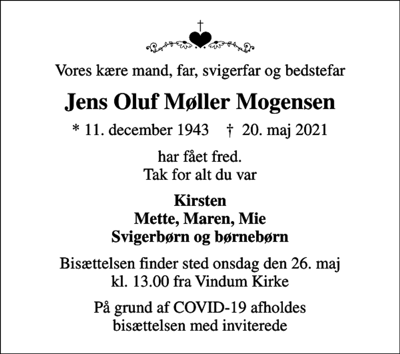<p>Vores kære mand, far, svigerfar og bedstefar<br />Jens Oluf Møller Mogensen<br />* 11. december 1943 ✝ 20. maj 2021<br />har fået fred. Tak for alt du var<br />Kirsten Mette, Maren, Mie Svigerbørn og børnebørn<br />Bisættelsen finder sted onsdag den 26. maj kl. 13.00 fra Vindum Kirke<br />På grund af COVID-19 afholdes bisættelsen med inviterede</p>