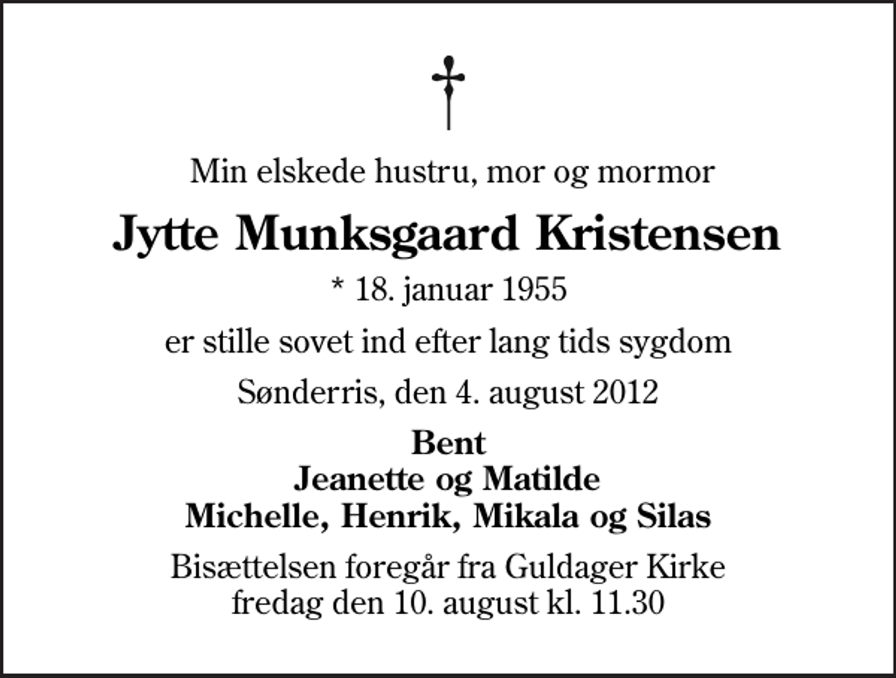 <p>Min elskede hustru, mor og mormor<br />Jytte Munksgaard Kristensen<br />* 18. januar 1955<br />er stille sovet ind efter lang tids sygdom<br />Sønderris, den 4. august 2012<br />Bent Jeanette og Matilde Michelle, Henrik, Mikala og Silas<br />Bisættelsen foregår fra Guldager Kirke fredag den 10. august kl. 11.30</p>