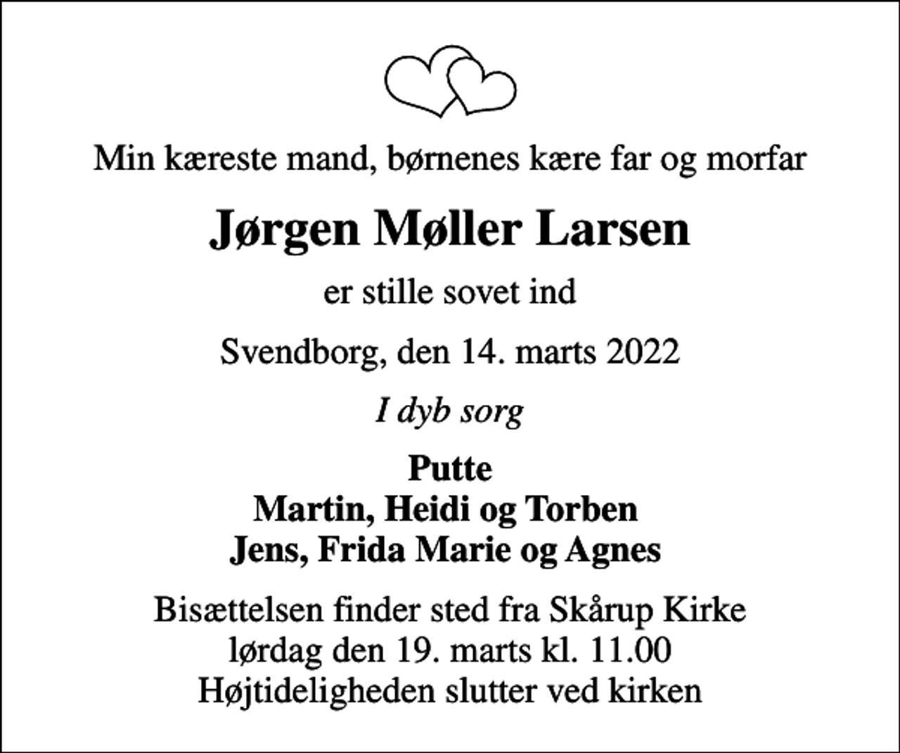 <p>Min kæreste mand, børnenes kære far og morfar<br />Jørgen Møller Larsen<br />er stille sovet ind<br />Svendborg, den 14. marts 2022<br />I dyb sorg<br />Putte Martin, Heidi og Torben Jens, Frida Marie og Agnes<br />Bisættelsen finder sted fra Skårup Kirke lørdag den 19. marts kl. 11.00 Højtideligheden slutter ved kirken</p>