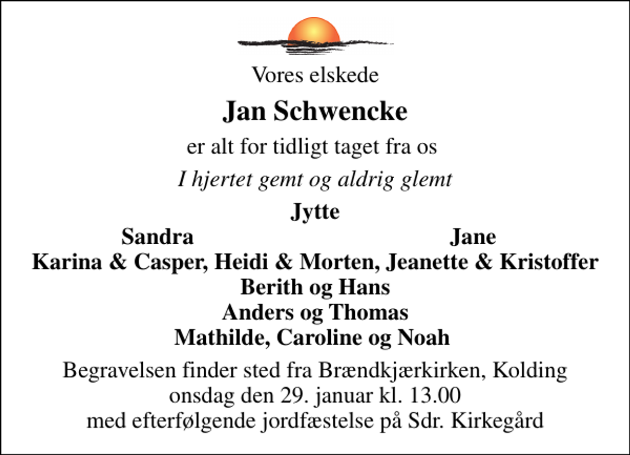 <p>Vores elskede<br />Jan Schwencke<br />er alt for tidligt taget fra os<br />I hjertet gemt og aldrig glemt<br />Jytte<br />Sandra<br />Jane<br />Begravelsen finder sted fra Brændkjærkirken, Kolding onsdag den 29. januar kl. 13.00 med efterfølgende jordfæstelse på Sdr. Kirkegård</p>