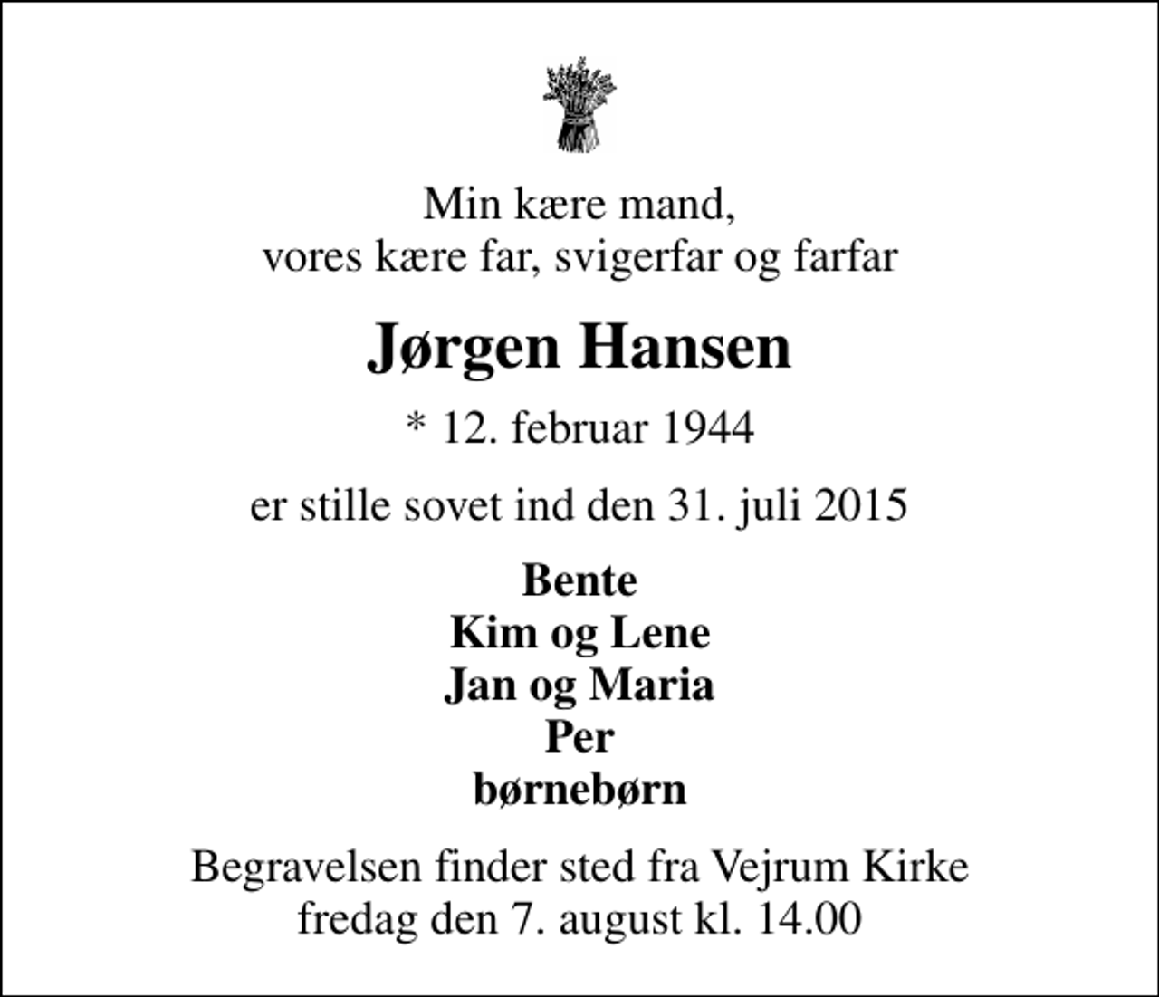 <p>Min kære mand, vores kære far, svigerfar og farfar<br />Jørgen Hansen<br />* 12. februar 1944<br />er stille sovet ind den 31. juli 2015<br />Bente Kim og Lene Jan og Maria Per børnebørn<br />Begravelsen finder sted fra Vejrum Kirke fredag den 7. august kl. 14.00</p>