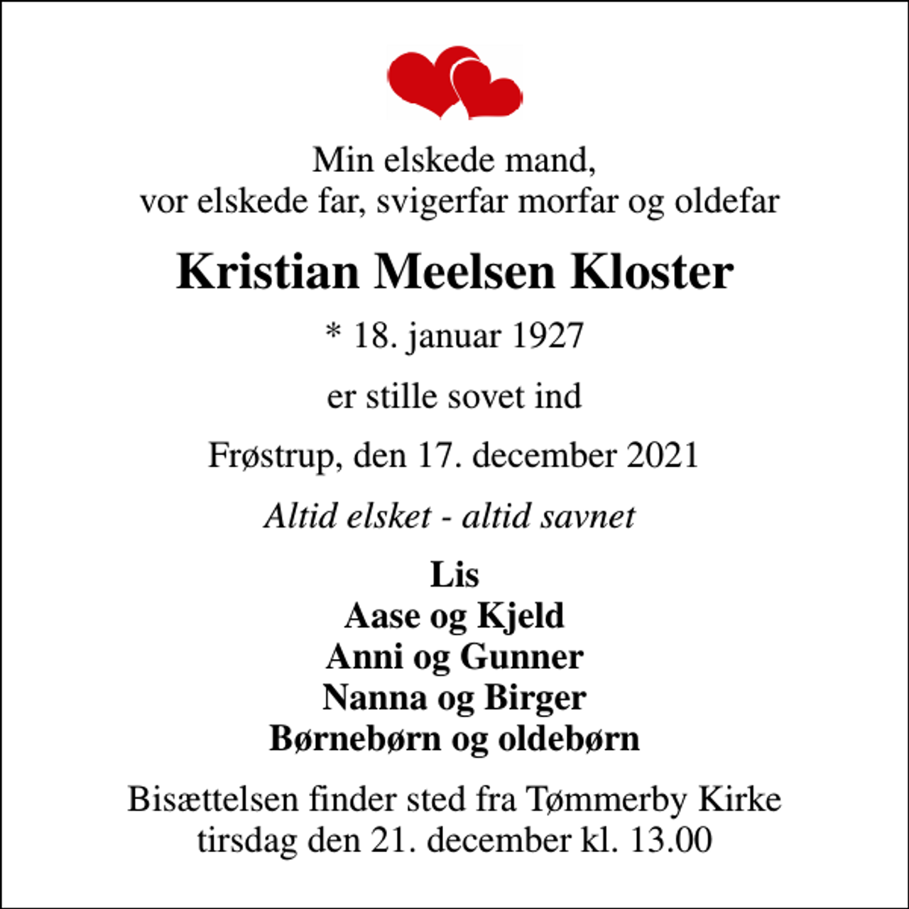<p>Min elskede mand, vor elskede far, svigerfar morfar og oldefar<br />Kristian Meelsen Kloster<br />* 18. januar 1927<br />er stille sovet ind<br />Frøstrup, den 17. december 2021<br />Altid elsket - altid savnet<br />Lis Aase og Kjeld Anni og Gunner Nanna og Birger Børnebørn og oldebørn<br />Bisættelsen finder sted fra Tømmerby Kirke tirsdag den 21. december kl. 13.00</p>