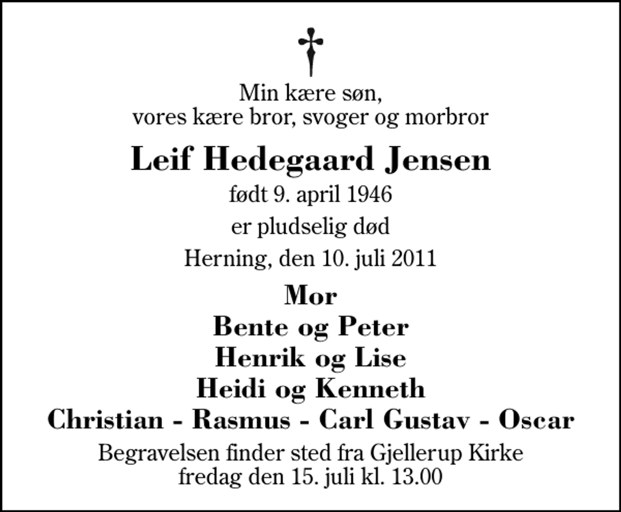 <p>Min kære søn, vores kære bror, svoger og morbror<br />Leif Hedegaard Jensen<br />født 9. april 1946<br />er pludselig død<br />Herning, den 10. juli 2011<br />Mor Bente og Peter Henrik og Lise Heidi og Kenneth Christian - Rasmus - Carl Gustav - Oscar<br />Begravelsen finder sted fra Gjellerup Kirke fredag den 15. juli kl. 13.00</p>