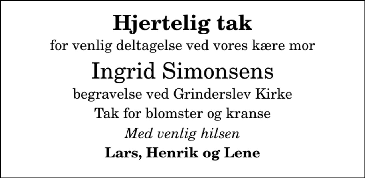 <p>Hjertelig tak<br />for venlig deltagelse ved vores kære mor<br />Ingrid Simonsens<br />begravelse ved Grinderslev Kirke<br />Tak for blomster og kranse<br />Med venlig hilsen<br />Lars, Henrik og Lene</p>